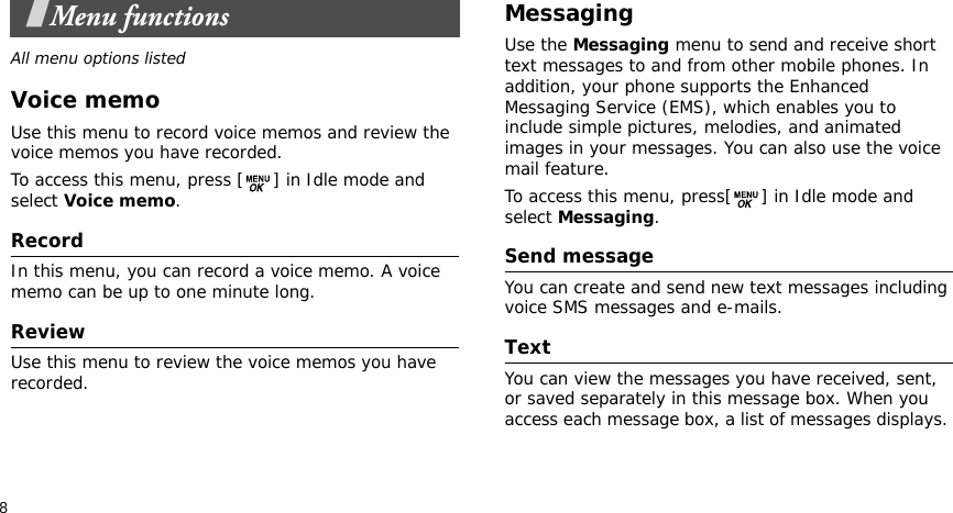 8Menu functionsAll menu options listedVoice memoUse this menu to record voice memos and review the voice memos you have recorded. To access this menu, press [ ] in Idle mode and select Voice memo. RecordIn this menu, you can record a voice memo. A voice memo can be up to one minute long.ReviewUse this menu to review the voice memos you have recorded.Messaging Use the Messaging menu to send and receive short text messages to and from other mobile phones. In addition, your phone supports the Enhanced Messaging Service (EMS), which enables you to include simple pictures, melodies, and animated images in your messages. You can also use the voice mail feature.To access this menu, press[ ] in Idle mode and select Messaging.Send message You can create and send new text messages including voice SMS messages and e-mails.Text You can view the messages you have received, sent, or saved separately in this message box. When you access each message box, a list of messages displays. 