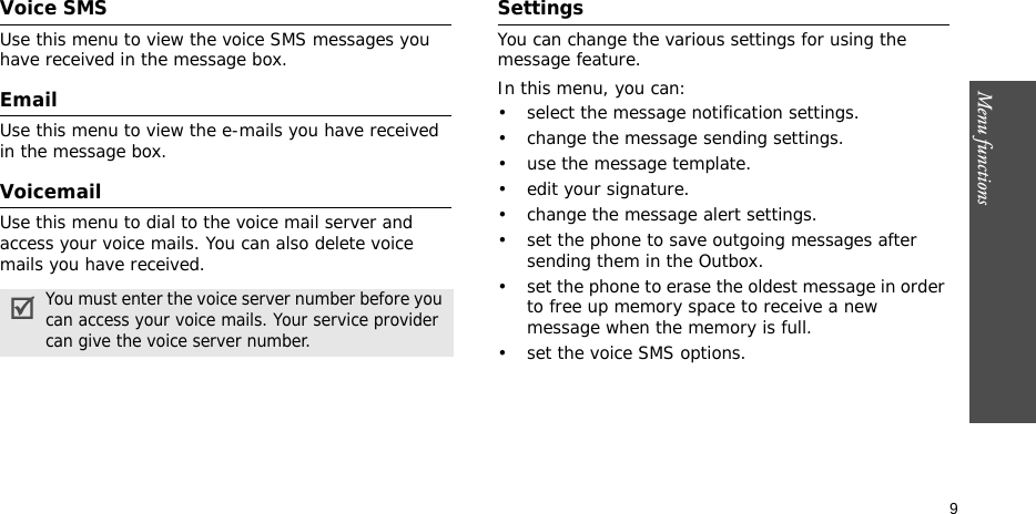 Menu functions    9Voice SMSUse this menu to view the voice SMS messages you have received in the message box. EmailUse this menu to view the e-mails you have received in the message box.Voicemail Use this menu to dial to the voice mail server and access your voice mails. You can also delete voice mails you have received.SettingsYou can change the various settings for using the message feature.In this menu, you can:• select the message notification settings.• change the message sending settings.• use the message template.• edit your signature. • change the message alert settings.• set the phone to save outgoing messages after sending them in the Outbox.• set the phone to erase the oldest message in order to free up memory space to receive a new message when the memory is full.• set the voice SMS options.You must enter the voice server number before you can access your voice mails. Your service provider can give the voice server number.