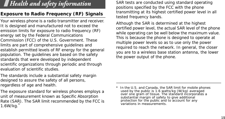 19Health and safety informationExposure to Radio Frequency (RF) SignalsYour wireless phone is a radio transmitter and receiver. It is designed and manufactured not to exceed the emission limits for exposure to radio frequency (RF) energy set by the Federal Communications Commission (FCC) of the U.S. Government. These limits are part of comprehensive guidelines and establish permitted levels of RF energy for the general population. The guidelines are based on the safety standards that were developed by independent scientific organizations through periodic and through evaluation of scientific studies.The standards include a substantial safety margin designed to assure the safety of all persons, regardless of age and health.The exposure standard for wireless phones employs a unit of measurement known as Specific Absorption Rate (SAR). The SAR limit recommended by the FCC is 1.6W/kg.*SAR tests are conducted using standard operating positions specified by the FCC with the phone transmitting at its highest certified power level in all tested frequency bands. Although the SAR is determined at the highest certified power level, the actual SAR level of the phone while operating can be well below the maximum value. This is because the phone is designed to operate at multiple power levels so as to use only the power required to reach the network. In general, the closer you are to a wireless base station antenna, the lower the power output of the phone.*  In the U.S. and Canada, the SAR limit for mobile phones used by the public is 1.6 watts/kg (W/kg) averaged over one gram of tissue. The standard incorporates a substantial margin of safety to give additional protection for the public and to account for any variations in measurements.