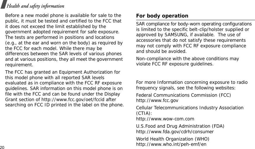20Health and safety informationBefore a new model phone is available for sale to the public, it must be tested and certified to the FCC that it does not exceed the limit established by the government adopted requirement for safe exposure. The tests are performed in positions and locations (e.g., at the ear and worn on the body) as required by the FCC for each model. While there may be differences between the SAR levels of various phones and at various positions, they all meet the government requirement.The FCC has granted an Equipment Authorization for this model phone with all reported SAR levels evaluated as in compliance with the FCC RF exposure guidelines. SAR information on this model phone is on file with the FCC and can be found under the Display Grant section of http://www.fcc.gov/oet/fccid after searching on FCC ID printed in the label on the phone.      For body operationSAR compliance for body-worn operating configurations is limited to the specific belt-clip/holster supplied or approved by SAMSUNG, if available.  The use of accessories that do not satisfy these requirements may not comply with FCC RF exposure compliance     and should be avoided.Non-compliance with the above conditions may violate FCC RF exposure guidelines.For more Information concerning exposure to radio frequency signals, see the following websites:Federal Communications Commission (FCC)http://www.fcc.govCellular Telecommunications Industry Association (CTIA):  http://www.wow-com.comU.S.Food and Drug Administration (FDA)http://www.fda.gov/cdrh/consumerWorld Health Organization (WHO)http://www.who.int/peh-emf/en