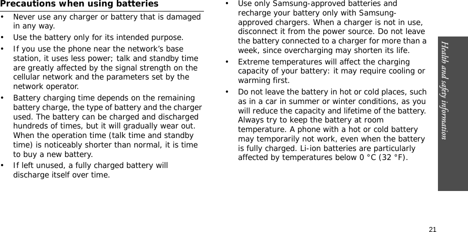 Health and safety information  21Precautions when using batteries• Never use any charger or battery that is damaged in any way.• Use the battery only for its intended purpose.• If you use the phone near the network’s base station, it uses less power; talk and standby time are greatly affected by the signal strength on the cellular network and the parameters set by the network operator. • Battery charging time depends on the remaining battery charge, the type of battery and the charger used. The battery can be charged and discharged hundreds of times, but it will gradually wear out. When the operation time (talk time and standby time) is noticeably shorter than normal, it is time to buy a new battery.• If left unused, a fully charged battery will discharge itself over time.• Use only Samsung-approved batteries and recharge your battery only with Samsung-approved chargers. When a charger is not in use, disconnect it from the power source. Do not leave the battery connected to a charger for more than a week, since overcharging may shorten its life.• Extreme temperatures will affect the charging capacity of your battery: it may require cooling or warming first.• Do not leave the battery in hot or cold places, such as in a car in summer or winter conditions, as you will reduce the capacity and lifetime of the battery. Always try to keep the battery at room temperature. A phone with a hot or cold battery may temporarily not work, even when the battery is fully charged. Li-ion batteries are particularly affected by temperatures below 0 °C (32 °F).