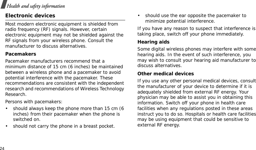 24Health and safety informationElectronic devicesMost modern electronic equipment is shielded from radio frequency (RF) signals. However, certain electronic equipment may not be shielded against the RF signals from your wireless phone. Consult the manufacturer to discuss alternatives.PacemakersPacemaker manufacturers recommend that a minimum distance of 15 cm (6 inches) be maintained between a wireless phone and a pacemaker to avoid potential interference with the pacemaker. These recommendations are consistent with the independent research and recommendations of Wireless Technology Research.Persons with pacemakers:• should always keep the phone more than 15 cm (6 inches) from their pacemaker when the phone is switched on.• should not carry the phone in a breast pocket.• should use the ear opposite the pacemaker to minimize potential interference.If you have any reason to suspect that interference is taking place, switch off your phone immediately.Hearing aidsSome digital wireless phones may interfere with some hearing aids. In the event of such interference, you may wish to consult your hearing aid manufacturer to discuss alternatives.Other medical devicesIf you use any other personal medical devices, consult the manufacturer of your device to determine if it is adequately shielded from external RF energy. Your physician may be able to assist you in obtaining this information. Switch off your phone in health care facilities when any regulations posted in these areas instruct you to do so. Hospitals or health care facilities may be using equipment that could be sensitive to external RF energy.