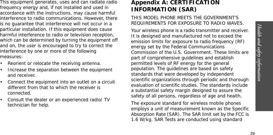 Health and safety information    29This equipment generates, uses and can radiate radio frequency energy and, if not installed and used in accordance with the instructions, may cause harmful interference to radio communications. However, there is no guarantee that interference will not occur in a particular installation. If this equipment does cause harmful interference to radio or television reception, which can be determined by turning the equipment off and on, the user is encouraged to try to correct the interference by one or more of the following measures:• Reorient or relocate the receiving antenna.• Increase the separation between the equipment and receiver.• Connect the equipment into an outlet on a circuit different from that to which the receiver is connected.• Consult the dealer or an experienced radio/ TV technician for help.Appendix A: CERTIFICATION INFORMATION (SAR)THIS MODEL PHONE MEETS THE GOVERNMENT’S REQUIREMENTS FOR EXPOSURE TO RADIO WAVES.Your wireless phone is a radio transmitter and receiver. It is designed and manufactured not to exceed the emission limits for exposure to radio frequency (RF) energy set by the Federal Communications Commission of the U.S. Government. These limits are part of comprehensive guidelines and establish permitted levels of RF energy for the general population. The guidelines are based on safety standards that were developed by independent scientific organizations through periodic and thorough evaluation of scientific studies. The standards include a substantial safety margin designed to assure the safety of all persons, regardless of age and health.The exposure standard for wireless mobile phones employs a unit of measurement known as the Specific Absorption Rate (SAR). The SAR limit set by the FCC is 1.6 W/kg. SAR Tests are conducted using standard 
