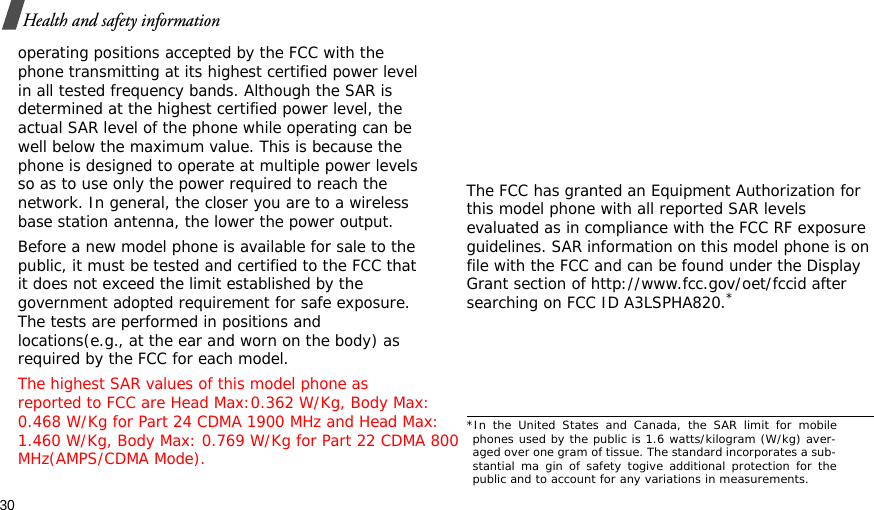 30Health and safety informationoperating positions accepted by the FCC with the phone transmitting at its highest certified power level in all tested frequency bands. Although the SAR is determined at the highest certified power level, the actual SAR level of the phone while operating can be well below the maximum value. This is because the phone is designed to operate at multiple power levels so as to use only the power required to reach the network. In general, the closer you are to a wireless base station antenna, the lower the power output.Before a new model phone is available for sale to the public, it must be tested and certified to the FCC that it does not exceed the limit established by the government adopted requirement for safe exposure. The tests are performed in positions and locations(e.g., at the ear and worn on the body) as required by the FCC for each model.The highest SAR values of this model phone as reported to FCC are Head Max:0.362 W/Kg, Body Max: 0.468 W/Kg for Part 24 CDMA 1900 MHz and Head Max: 1.460 W/Kg, Body Max: 0.769 W/Kg for Part 22 CDMA 800 MHz(AMPS/CDMA Mode).The FCC has granted an Equipment Authorization for this model phone with all reported SAR levels evaluated as in compliance with the FCC RF exposure guidelines. SAR information on this model phone is on file with the FCC and can be found under the Display Grant section of http://www.fcc.gov/oet/fccid after searching on FCC ID A3LSPHA820.**In the United States and Canada, the SAR limit for mobilephones used by the public is 1.6 watts/kilogram (W/kg) aver-aged over one gram of tissue. The standard incorporates a sub-stantial ma gin of safety togive additional protection for thepublic and to account for any variations in measurements.