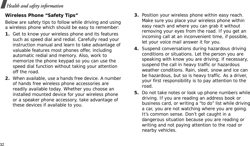 32Health and safety informationWireless Phone “Safety Tips”Below are safety tips to follow while driving and using a wireless phone which should be easy to remember:1.Get to know your wireless phone and its features such as speed dial and redial. Carefully read your instruction manual and learn to take advantage of valuable features most phones offer, including automatic redial and memory. Also, work to memorize the phone keypad so you can use the speed dial function without taking your attention off the road.2.When available, use a hands free device. A number of hands free wireless phone accessories are readily available today. Whether you choose an installed mounted device for your wireless phone or a speaker phone accessory, take advantage of these devices if available to you.3.Position your wireless phone within easy reach. Make sure you place your wireless phone within easy reach and where you can grab it without removing your eyes from the road. If you get an incoming call at an inconvenient time, if possible, let your voice mail answer it for you.4.Suspend conversations during hazardous driving conditions or situations. Let the person you are speaking with know you are driving; if necessary, suspend the call in heavy traffic or hazardous weather conditions. Rain, sleet, snow and ice can be hazardous, but so is heavy traffic. As a driver, your first responsibility is to pay attention to the road.5.Do not take notes or look up phone numbers while driving. If you are reading an address book or business card, or writing a “to do” list while driving a car, you are not watching where you are going. It’s common sense. Don’t get caught in a dangerous situation because you are reading or writing and not paying attention to the road or nearby vehicles.