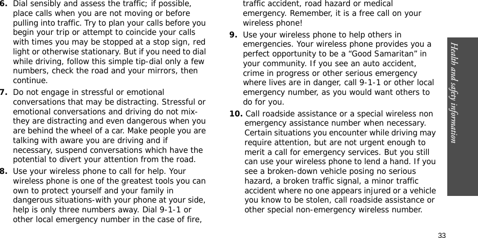 Health and safety information  336.Dial sensibly and assess the traffic; if possible, place calls when you are not moving or before pulling into traffic. Try to plan your calls before you begin your trip or attempt to coincide your calls with times you may be stopped at a stop sign, red light or otherwise stationary. But if you need to dial while driving, follow this simple tip-dial only a few numbers, check the road and your mirrors, then continue.7.Do not engage in stressful or emotional conversations that may be distracting. Stressful or emotional conversations and driving do not mix-they are distracting and even dangerous when you are behind the wheel of a car. Make people you are talking with aware you are driving and if necessary, suspend conversations which have the potential to divert your attention from the road.8.Use your wireless phone to call for help. Your wireless phone is one of the greatest tools you can own to protect yourself and your family in dangerous situations-with your phone at your side, help is only three numbers away. Dial 9-1-1 or other local emergency number in the case of fire, traffic accident, road hazard or medical emergency. Remember, it is a free call on your wireless phone!9.Use your wireless phone to help others in emergencies. Your wireless phone provides you a perfect opportunity to be a “Good Samaritan” in your community. If you see an auto accident, crime in progress or other serious emergency where lives are in danger, call 9-1-1 or other local emergency number, as you would want others to do for you.10. Call roadside assistance or a special wireless non emergency assistance number when necessary. Certain situations you encounter while driving may require attention, but are not urgent enough to merit a call for emergency services. But you still can use your wireless phone to lend a hand. If you see a broken-down vehicle posing no serious hazard, a broken traffic signal, a minor traffic accident where no one appears injured or a vehicle you know to be stolen, call roadside assistance or other special non-emergency wireless number.