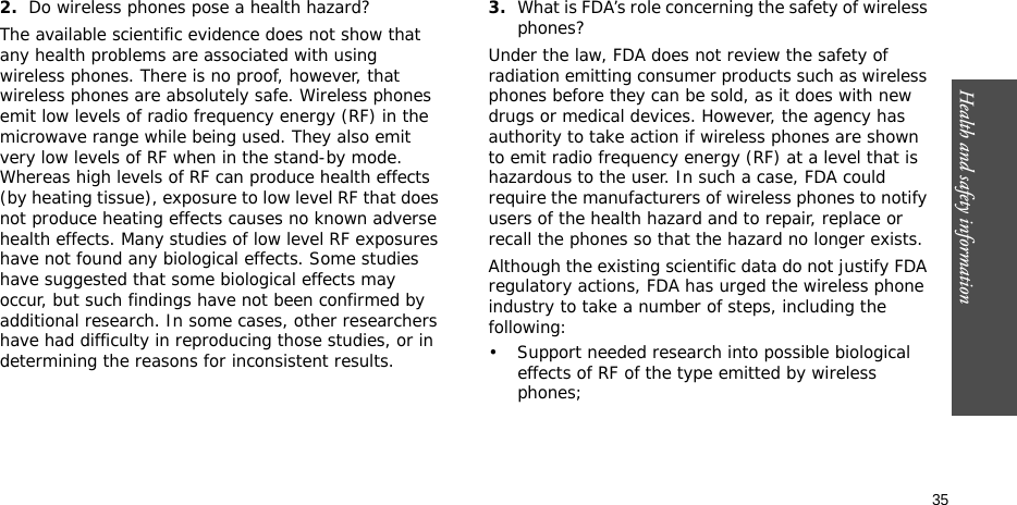 Health and safety information  352.Do wireless phones pose a health hazard?The available scientific evidence does not show that any health problems are associated with using wireless phones. There is no proof, however, that wireless phones are absolutely safe. Wireless phones emit low levels of radio frequency energy (RF) in the microwave range while being used. They also emit very low levels of RF when in the stand-by mode. Whereas high levels of RF can produce health effects (by heating tissue), exposure to low level RF that does not produce heating effects causes no known adverse health effects. Many studies of low level RF exposures have not found any biological effects. Some studies have suggested that some biological effects may occur, but such findings have not been confirmed by additional research. In some cases, other researchers have had difficulty in reproducing those studies, or in determining the reasons for inconsistent results.3.What is FDA’s role concerning the safety of wireless phones?Under the law, FDA does not review the safety of radiation emitting consumer products such as wireless phones before they can be sold, as it does with new drugs or medical devices. However, the agency has authority to take action if wireless phones are shown to emit radio frequency energy (RF) at a level that is hazardous to the user. In such a case, FDA could require the manufacturers of wireless phones to notify users of the health hazard and to repair, replace or recall the phones so that the hazard no longer exists.Although the existing scientific data do not justify FDA regulatory actions, FDA has urged the wireless phone industry to take a number of steps, including the following:• Support needed research into possible biological effects of RF of the type emitted by wireless phones;