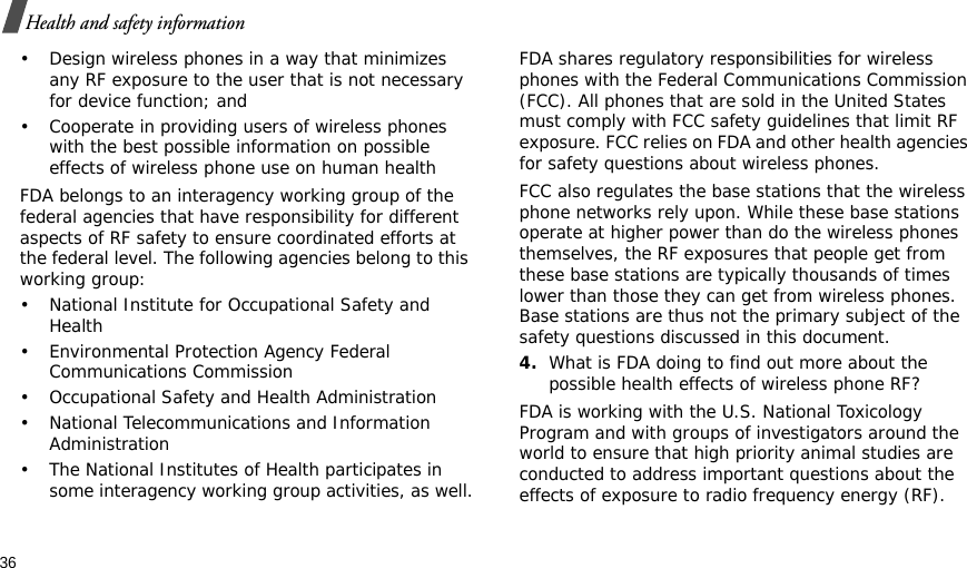 36Health and safety information• Design wireless phones in a way that minimizes any RF exposure to the user that is not necessary for device function; and• Cooperate in providing users of wireless phones with the best possible information on possible effects of wireless phone use on human healthFDA belongs to an interagency working group of the federal agencies that have responsibility for different aspects of RF safety to ensure coordinated efforts at the federal level. The following agencies belong to this working group:• National Institute for Occupational Safety and Health• Environmental Protection Agency Federal Communications Commission• Occupational Safety and Health Administration• National Telecommunications and Information Administration• The National Institutes of Health participates in some interagency working group activities, as well.FDA shares regulatory responsibilities for wireless phones with the Federal Communications Commission (FCC). All phones that are sold in the United States must comply with FCC safety guidelines that limit RF exposure. FCC relies on FDA and other health agencies for safety questions about wireless phones.FCC also regulates the base stations that the wireless phone networks rely upon. While these base stations operate at higher power than do the wireless phones themselves, the RF exposures that people get from these base stations are typically thousands of times lower than those they can get from wireless phones. Base stations are thus not the primary subject of the safety questions discussed in this document.4.What is FDA doing to find out more about the possible health effects of wireless phone RF?FDA is working with the U.S. National Toxicology Program and with groups of investigators around the world to ensure that high priority animal studies are conducted to address important questions about the effects of exposure to radio frequency energy (RF).