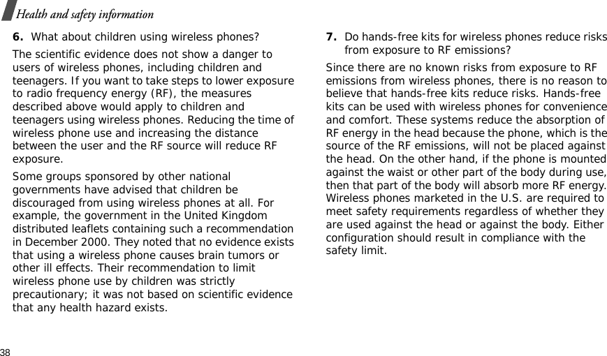38Health and safety information6.What about children using wireless phones?The scientific evidence does not show a danger to users of wireless phones, including children and teenagers. If you want to take steps to lower exposure to radio frequency energy (RF), the measures described above would apply to children and teenagers using wireless phones. Reducing the time of wireless phone use and increasing the distance between the user and the RF source will reduce RF exposure.Some groups sponsored by other national governments have advised that children be discouraged from using wireless phones at all. For example, the government in the United Kingdom distributed leaflets containing such a recommendation in December 2000. They noted that no evidence exists that using a wireless phone causes brain tumors or other ill effects. Their recommendation to limit wireless phone use by children was strictly precautionary; it was not based on scientific evidence that any health hazard exists.7.Do hands-free kits for wireless phones reduce risks from exposure to RF emissions?Since there are no known risks from exposure to RF emissions from wireless phones, there is no reason to believe that hands-free kits reduce risks. Hands-free kits can be used with wireless phones for convenience and comfort. These systems reduce the absorption of RF energy in the head because the phone, which is the source of the RF emissions, will not be placed against the head. On the other hand, if the phone is mounted against the waist or other part of the body during use, then that part of the body will absorb more RF energy. Wireless phones marketed in the U.S. are required to meet safety requirements regardless of whether they are used against the head or against the body. Either configuration should result in compliance with the safety limit.