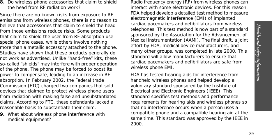 Health and safety information  398.Do wireless phone accessories that claim to shield the head from RF radiation work?Since there are no known risks from exposure to RF emissions from wireless phones, there is no reason to believe that accessories that claim to shield the head from those emissions reduce risks. Some products that claim to shield the user from RF absorption use special phone cases, while others involve nothing more than a metallic accessory attached to the phone. Studies have shown that these products generally do not work as advertised. Unlike “hand-free” kits, these so-called “shields” may interfere with proper operation of the phone. The phone may be forced to boost its power to compensate, leading to an increase in RF absorption. In February 2002, the Federal trade Commission (FTC) charged two companies that sold devices that claimed to protect wireless phone users from radiation with making false and unsubstantiated claims. According to FTC, these defendants lacked a reasonable basis to substantiate their claim.9.What about wireless phone interference with medical equipment?Radio frequency energy (RF) from wireless phones can interact with some electronic devices. For this reason, FDA helped develop a detailed test method to measure electromagnetic interference (EMI) of implanted cardiac pacemakers and defibrillators from wireless telephones. This test method is now part of a standard sponsored by the Association for the Advancement of Medical instrumentation (AAMI). The final draft, a joint effort by FDA, medical device manufacturers, and many other groups, was completed in late 2000. This standard will allow manufacturers to ensure that cardiac pacemakers and defibrillators are safe from wireless phone EMI.FDA has tested hearing aids for interference from handheld wireless phones and helped develop a voluntary standard sponsored by the Institute of Electrical and Electronic Engineers (IEEE). This standard specifies test methods and performance requirements for hearing aids and wireless phones so that no interference occurs when a person uses a compatible phone and a compatible hearing aid at the same time. This standard was approved by the IEEE in 2000.