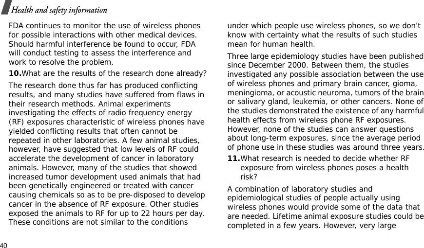 40Health and safety informationFDA continues to monitor the use of wireless phones for possible interactions with other medical devices. Should harmful interference be found to occur, FDA will conduct testing to assess the interference and work to resolve the problem.10.What are the results of the research done already?The research done thus far has produced conflicting results, and many studies have suffered from flaws in their research methods. Animal experiments investigating the effects of radio frequency energy (RF) exposures characteristic of wireless phones have yielded conflicting results that often cannot be repeated in other laboratories. A few animal studies, however, have suggested that low levels of RF could accelerate the development of cancer in laboratory animals. However, many of the studies that showed increased tumor development used animals that had been genetically engineered or treated with cancer causing chemicals so as to be pre-disposed to develop cancer in the absence of RF exposure. Other studies exposed the animals to RF for up to 22 hours per day. These conditions are not similar to the conditions under which people use wireless phones, so we don’t know with certainty what the results of such studies mean for human health.Three large epidemiology studies have been published since December 2000. Between them, the studies investigated any possible association between the use of wireless phones and primary brain cancer, gioma, meningioma, or acoustic neuroma, tumors of the brain or salivary gland, leukemia, or other cancers. None of the studies demonstrated the existence of any harmful health effects from wireless phone RF exposures. However, none of the studies can answer questions about long-term exposures, since the average period of phone use in these studies was around three years.11.What research is needed to decide whether RF exposure from wireless phones poses a health risk?A combination of laboratory studies and epidemiological studies of people actually using wireless phones would provide some of the data that are needed. Lifetime animal exposure studies could be completed in a few years. However, very large 
