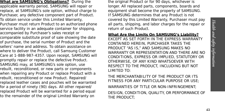 Health and safety information  43What are SAMSUNG’s Obligations?  During the applicable warranty period, SAMSUNG will repair or replace, at SAMSUNG’s sole option, without charge to Purchaser, any defective component part of Product. To obtain service under this Limited Warranty, Purchaser must return Product to an authorized phone service facility in an adequate container for shipping, accompanied by Purchaser’s sales receipt or comparable substitute proof of sale showing the date of purchase, the serial number of Product and the sellers’ name and address. To obtain assistance on where to deliver the Product, call Samsung Customer Care at 1-888-987-4357. Upon receipt, SAMSUNG will promptly repair or replace the defective Product. SAMSUNG may, at SAMSUNG’s sole option, use rebuilt, reconditioned, or new parts or components when repairing any Product or replace Product with a rebuilt, reconditioned or new Product. Repaired/replaced leather cases and pouches will be warranted for a period of ninety (90) days. All other repaired/replaced Product will be warranted for a period equal to the remainder of the original Limited Warranty on the original Product or for 90 days, whichever is longer. All replaced parts, components, boards and equipment shall become the property of SAMSUNG. If SAMSUNG determines that any Product is not covered by this Limited Warranty, Purchaser must pay all parts, shipping, and labor charges for the repair or return of such Product. What Are the Limits On SAMSUNG’s Liability? EXCEPT AS SET FORTH IN THE EXPRESS WARRANTY CONTAINED HEREIN, PURCHASER TAKES THE PRODUCT “AS IS,” AND SAMSUNG MAKES NO WARRANTY OR REPRESENTATION AND THERE ARE NO CONDITIONS, EXPRESS OR IMPLIED, STATUTORY OR OTHERWISE, OF ANY KIND WHATSOEVER WITH RESPECT TO THE PRODUCT, INCLUDING BUT NOT LIMITED TO:THE MERCHANTABILITY OF THE PRODUCT OR ITS FITNESS FOR ANY PARTICULAR PURPOSE OR USE;WARRANTIES OF TITLE OR NON-INFRINGEMENT;DESIGN, CONDITION, QUALITY, OR PERFORMANCE OF THE PRODUCT;