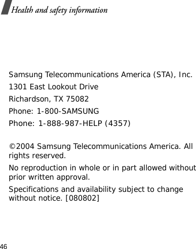 46Health and safety informationSamsung Telecommunications America (STA), Inc.1301 East Lookout DriveRichardson, TX 75082Phone: 1-800-SAMSUNGPhone: 1-888-987-HELP (4357) ©2004 Samsung Telecommunications America. All rights reserved.No reproduction in whole or in part allowed without prior written approval.Specifications and availability subject to change without notice. [080802]