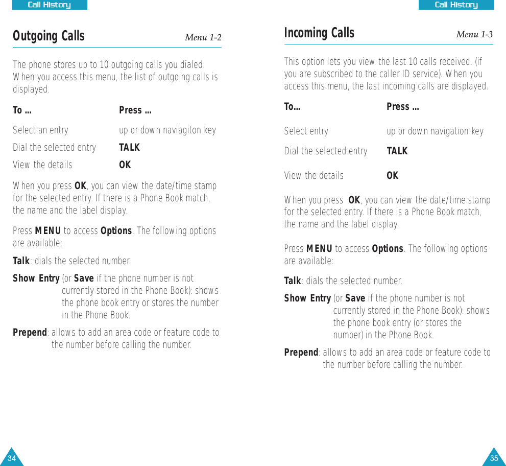 35CCaallll  HHiissttoorryyIncoming Calls Menu 1-3This option lets you view the last 10 calls received. (ifyou are subscribed to the caller ID service). When youaccess this menu, the last incoming calls are displayed.To...      Press ... Select entry up or down navigation keyDial the selected entry TALKView the details OKWhen you press  OK, you can view the date/time stampfor the selected entry. If there is a Phone Book match,the name and the label display.Press MENU to access Options. The following optionsare available:Talk: dials the selected number.Show Entry (or Save if the phone number is notcurrently stored in the Phone Book): showsthe phone book entry (or stores thenumber) in the Phone Book.Prepend: allows to add an area code or feature code tothe number before calling the number.34CCaallll  HHiissttoorryyOutgoing Calls Menu 1-2The phone stores up to 10 outgoing calls you dialed.When you access this menu, the list of outgoing calls isdisplayed.To ... Press ... Select an entry up or down naviagiton key Dial the selected entry TALKView the details   OKWhen you press OK, you can view the date/time stampfor the selected entry. If there is a Phone Book match,the name and the label display.Press MENU to access Options. The following optionsare available:Talk: dials the selected number.Show Entry (or Save if the phone number is notcurrently stored in the Phone Book): showsthe phone book entry or stores the numberin the Phone Book.Prepend: allows to add an area code or feature code tothe number before calling the number.