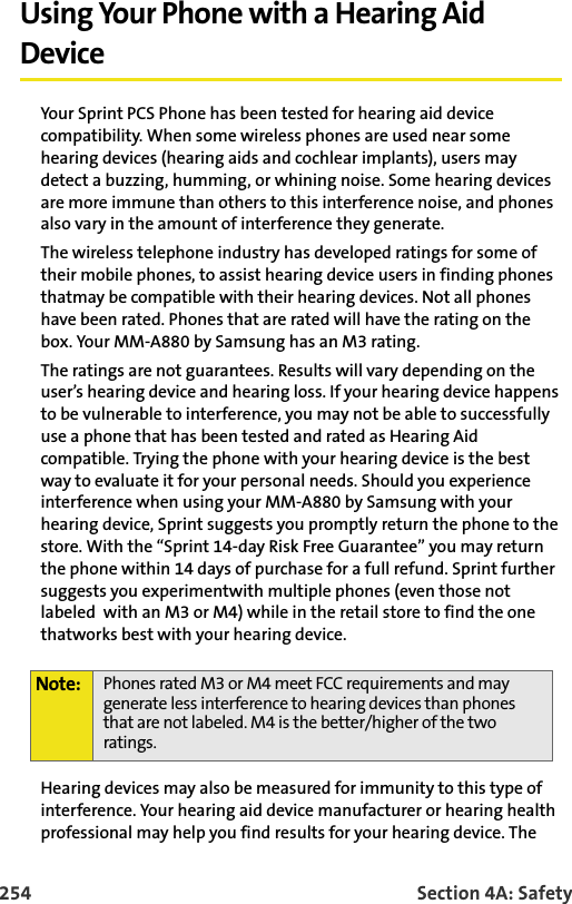 254 Section 4A: SafetyUsing Your Phone with a Hearing Aid DeviceYour Sprint PCS Phone has been tested for hearing aid device compatibility. When some wireless phones are used near some hearing devices (hearing aids and cochlear implants), users may detect a buzzing, humming, or whining noise. Some hearing devices are more immune than others to this interference noise, and phones also vary in the amount of interference they generate.The wireless telephone industry has developed ratings for some of their mobile phones, to assist hearing device users in finding phones thatmay be compatible with their hearing devices. Not all phones have been rated. Phones that are rated will have the rating on the box. Your MM-A880 by Samsung has an M3 rating.The ratings are not guarantees. Results will vary depending on the user’s hearing device and hearing loss. If your hearing device happens to be vulnerable to interference, you may not be able to successfully use a phone that has been tested and rated as Hearing Aid compatible. Trying the phone with your hearing device is the best way to evaluate it for your personal needs. Should you experience interference when using your MM-A880 by Samsung with your hearing device, Sprint suggests you promptly return the phone to the store. With the “Sprint 14-day Risk Free Guarantee” you may return the phone within 14 days of purchase for a full refund. Sprint further suggests you experimentwith multiple phones (even those not labeled with an M3 or M4) while in the retail store to find the one thatworks best with your hearing device.Hearing devices may also be measured for immunity to this type of interference. Your hearing aid device manufacturer or hearing health professional may help you find results for your hearing device. The Note: Phones rated M3 or M4 meet FCC requirements and may generate less interference to hearing devices than phones that are not labeled. M4 is the better/higher of the two ratings.