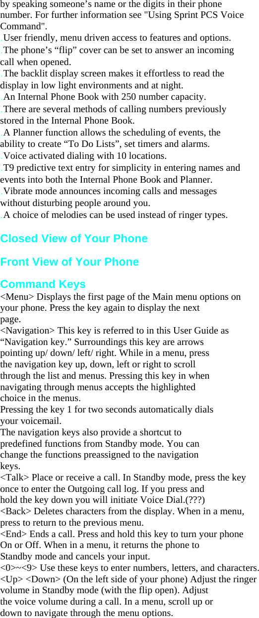 by speaking someone’s name or the digits in their phone number. For further information see &quot;Using Sprint PCS Voice Command&quot;. .User friendly, menu driven access to features and options. .The phone’s “flip” cover can be set to answer an incoming call when opened. .The backlit display screen makes it effortless to read the display in low light environments and at night. .An Internal Phone Book with 250 number capacity. .There are several methods of calling numbers previously stored in the Internal Phone Book. .A Planner function allows the scheduling of events, the ability to create “To Do Lists”, set timers and alarms. .Voice activated dialing with 10 locations. .T9 predictive text entry for simplicity in entering names and events into both the Internal Phone Book and Planner. .Vibrate mode announces incoming calls and messages without disturbing people around you. .A choice of melodies can be used instead of ringer types.  Closed View of Your Phone  Front View of Your Phone Getting to Kno Command Keys &lt;Menu&gt; Displays the first page of the Main menu options on your phone. Press the key again to display the next page. &lt;Navigation&gt; This key is referred to in this User Guide as “Navigation key.” Surroundings this key are arrows pointing up/ down/ left/ right. While in a menu, press the navigation key up, down, left or right to scroll through the list and menus. Pressing this key in when navigating through menus accepts the highlighted choice in the menus. Pressing the key 1 for two seconds automatically dials your voicemail.   The navigation keys also provide a shortcut to predefined functions from Standby mode. You can change the functions preassigned to the navigation keys. &lt;Talk&gt; Place or receive a call. In Standby mode, press the key once to enter the Outgoing call log. If you press and hold the key down you will initiate Voice Dial.(???) &lt;Back&gt; Deletes characters from the display. When in a menu, press to return to the previous menu. &lt;End&gt; Ends a call. Press and hold this key to turn your phone On or Off. When in a menu, it returns the phone to Standby mode and cancels your input. &lt;0&gt;~&lt;9&gt; Use these keys to enter numbers, letters, and characters. &lt;Up&gt; &lt;Down&gt; (On the left side of your phone) Adjust the ringer volume in Standby mode (with the flip open). Adjust the voice volume during a call. In a menu, scroll up or down to navigate through the menu options.   