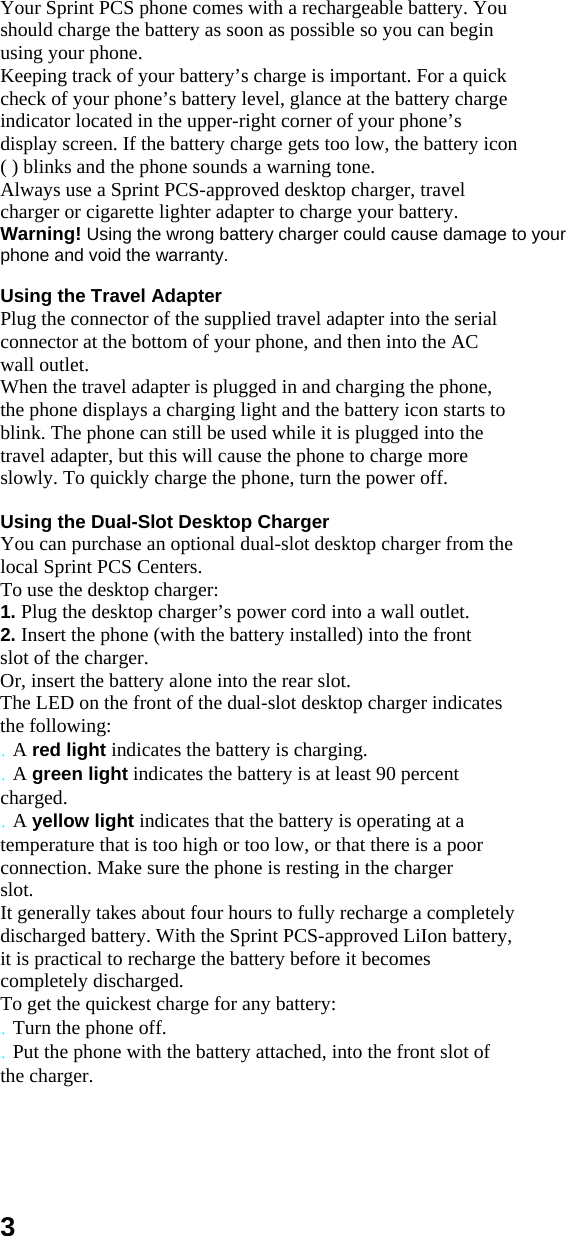 Your Sprint PCS phone comes with a rechargeable battery. You should charge the battery as soon as possible so you can begin using your phone. Keeping track of your battery’s charge is important. For a quick check of your phone’s battery level, glance at the battery charge indicator located in the upper-right corner of your phone’s display screen. If the battery charge gets too low, the battery icon ( ) blinks and the phone sounds a warning tone. Always use a Sprint PCS-approved desktop charger, travel charger or cigarette lighter adapter to charge your battery. Warning! Using the wrong battery charger could cause damage to your phone and void the warranty.  Using the Travel Adapter Plug the connector of the supplied travel adapter into the serial connector at the bottom of your phone, and then into the AC wall outlet. When the travel adapter is plugged in and charging the phone, the phone displays a charging light and the battery icon starts to blink. The phone can still be used while it is plugged into the travel adapter, but this will cause the phone to charge more slowly. To quickly charge the phone, turn the power off.  Using the Dual-Slot Desktop Charger You can purchase an optional dual-slot desktop charger from the local Sprint PCS Centers. To use the desktop charger: 1. Plug the desktop charger’s power cord into a wall outlet. 2. Insert the phone (with the battery installed) into the front slot of the charger. Or, insert the battery alone into the rear slot. The LED on the front of the dual-slot desktop charger indicates the following: . A red light indicates the battery is charging. . A green light indicates the battery is at least 90 percent charged. . A yellow light indicates that the battery is operating at a temperature that is too high or too low, or that there is a poor connection. Make sure the phone is resting in the charger slot. It generally takes about four hours to fully recharge a completely discharged battery. With the Sprint PCS-approved LiIon battery, it is practical to recharge the battery before it becomes completely discharged. To get the quickest charge for any battery: . Turn the phone off. . Put the phone with the battery attached, into the front slot of the charger.     3 