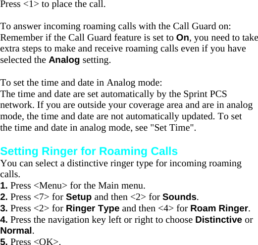 Press &lt;1&gt; to place the call.  To answer incoming roaming calls with the Call Guard on: Remember if the Call Guard feature is set to On, you need to take extra steps to make and receive roaming calls even if you have selected the Analog setting.  To set the time and date in Analog mode: The time and date are set automatically by the Sprint PCS network. If you are outside your coverage area and are in analog mode, the time and date are not automatically updated. To set the time and date in analog mode, see &quot;Set Time&quot;.  Setting Ringer for Roaming Calls You can select a distinctive ringer type for incoming roaming calls. 1. Press &lt;Menu&gt; for the Main menu. 2. Press &lt;7&gt; for Setup and then &lt;2&gt; for Sounds. 3. Press &lt;2&gt; for Ringer Type and then &lt;4&gt; for Roam Ringer. 4. Press the navigation key left or right to choose Distinctive or Normal. 5. Press &lt;OK&gt;. Answering Calls 