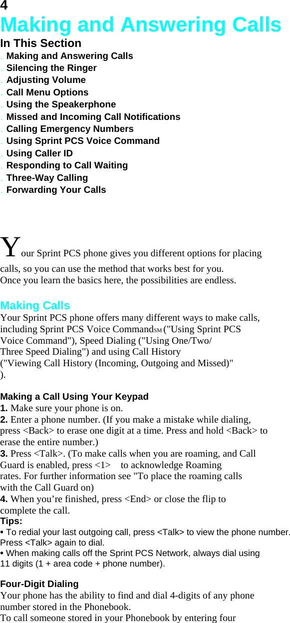 4 Making and Answering Calls In This Section . Making and Answering Calls . Silencing the Ringer . Adjusting Volume . Call Menu Options . Using the Speakerphone . Missed and Incoming Call Notifications . Calling Emergency Numbers . Using Sprint PCS Voice Command . Using Caller ID . Responding to Call Waiting . Three-Way Calling . Forwarding Your Calls  Your Sprint PCS phone gives you different options for placing calls, so you can use the method that works best for you. Once you learn the basics here, the possibilities are endless.  Making Calls Your Sprint PCS phone offers many different ways to make calls, including Sprint PCS Voice CommandSM (&quot;Using Sprint PCS Voice Command&quot;), Speed Dialing (&quot;Using One/Two/ Three Speed Dialing&quot;) and using Call History (&quot;Viewing Call History (Incoming, Outgoing and Missed)&quot;   ).  Making a Call Using Your Keypad 1. Make sure your phone is on. 2. Enter a phone number. (If you make a mistake while dialing, press &lt;Back&gt; to erase one digit at a time. Press and hold &lt;Back&gt; to erase the entire number.) 3. Press &lt;Talk&gt;. (To make calls when you are roaming, and Call Guard is enabled, press &lt;1&gt;    to acknowledge Roaming rates. For further information see &quot;To place the roaming calls with the Call Guard on) 4. When you’re finished, press &lt;End&gt; or close the flip to complete the call. Tips: • To redial your last outgoing call, press &lt;Talk&gt; to view the phone number. Press &lt;Talk&gt; again to dial. • When making calls off the Sprint PCS Network, always dial using 11 digits (1 + area code + phone number).  Four-Digit Dialing Your phone has the ability to find and dial 4-digits of any phone number stored in the Phonebook. To call someone stored in your Phonebook by entering four 