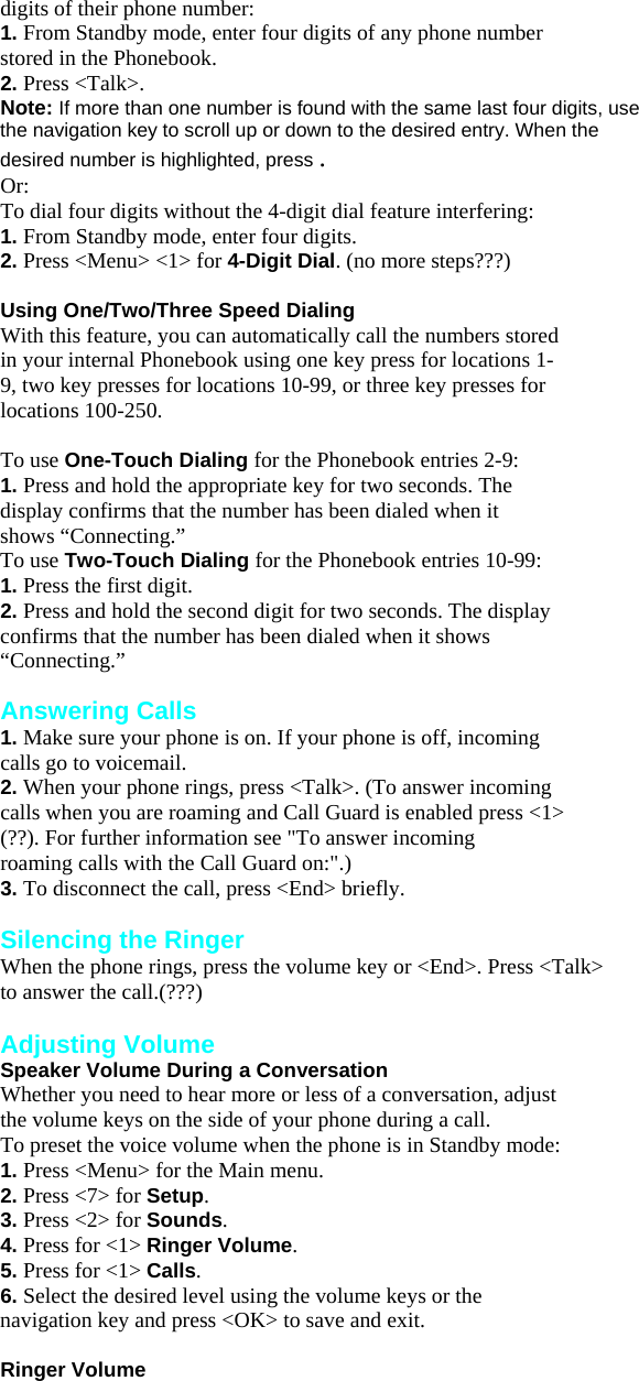 digits of their phone number: 1. From Standby mode, enter four digits of any phone number stored in the Phonebook. 2. Press &lt;Talk&gt;. Note: If more than one number is found with the same last four digits, use the navigation key to scroll up or down to the desired entry. When the desired number is highlighted, press . Or: To dial four digits without the 4-digit dial feature interfering: 1. From Standby mode, enter four digits. 2. Press &lt;Menu&gt; &lt;1&gt; for 4-Digit Dial. (no more steps???)  Using One/Two/Three Speed Dialing With this feature, you can automatically call the numbers stored in your internal Phonebook using one key press for locations 1- 9, two key presses for locations 10-99, or three key presses for locations 100-250.  To use One-Touch Dialing for the Phonebook entries 2-9: 1. Press and hold the appropriate key for two seconds. The display confirms that the number has been dialed when it shows “Connecting.” To use Two-Touch Dialing for the Phonebook entries 10-99: 1. Press the first digit. 2. Press and hold the second digit for two seconds. The display confirms that the number has been dialed when it shows “Connecting.”  Answering Calls 1. Make sure your phone is on. If your phone is off, incoming calls go to voicemail. 2. When your phone rings, press &lt;Talk&gt;. (To answer incoming calls when you are roaming and Call Guard is enabled press &lt;1&gt;   (??). For further information see &quot;To answer incoming roaming calls with the Call Guard on:&quot;.) 3. To disconnect the call, press &lt;End&gt; briefly.  Silencing the Ringer When the phone rings, press the volume key or &lt;End&gt;. Press &lt;Talk&gt; to answer the call.(???)  Adjusting Volume Speaker Volume During a Conversation Whether you need to hear more or less of a conversation, adjust the volume keys on the side of your phone during a call. To preset the voice volume when the phone is in Standby mode: 1. Press &lt;Menu&gt; for the Main menu. 2. Press &lt;7&gt; for Setup. 3. Press &lt;2&gt; for Sounds. 4. Press for &lt;1&gt; Ringer Volume. 5. Press for &lt;1&gt; Calls. 6. Select the desired level using the volume keys or the navigation key and press &lt;OK&gt; to save and exit.  Ringer Volume 