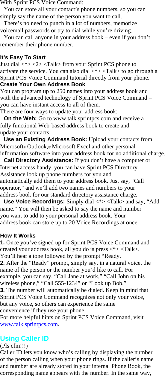 With Sprint PCS Voice Command: . You can store all your contact’s phone numbers, so you can simply say the name of the person you want to call. . There’s no need to punch in a lot of numbers, memorize voicemail passwords or try to dial while you’re driving. . You can call anyone in your address book – even if you don’t remember their phone number.  It’s Easy To Start Just dial &lt;*&gt; &lt;2&gt; &lt;Talk&gt; from your Sprint PCS phone to activate the service. You can also dial &lt;*&gt; &lt;Talk&gt; to go through a Sprint PCS Voice Command tutorial directly from your phone. Create Your Own Address Book You can program up to 250 names into your address book and with the advanced technology of Sprint PCS Voice Command – you can have instant access to all of them. There are four ways to update your address book: . On the Web: Go to www.talk.sprintpcs.com and receive a fully functional Web-based address book to create and update your contacts. . Use an Existing Address Book: Upload your contacts from Microsoft® Outlook,® Microsoft Excel and other personal information software into your address book for no additional charge. . Call Directory Assistance: If you don’t have a computer or Internet access handy, you can have Sprint PCS Directory Assistance look up phone numbers for you and automatically add them to your address book. Just say, “Call operator,” and we’ll add two names and numbers to your address book for our standard directory assistance charge. . Use Voice Recordings: Simply dial &lt;*&gt; &lt;Talk&gt; and say, “Add name.” You will then be asked to say the name and number you want to add to your personal address book. Your address book can store up to 20 Voice Recordings at once.  How It Works 1. Once you’ve signed up for Sprint PCS Voice Command and created your address book, all you do is press &lt;*&gt; &lt;Talk&gt;. You’ll hear a tone followed by the prompt “Ready. 2. After the “Ready” prompt, simply say, in a natural voice, the name of the person or the number you’d like to call. For example, you can say, “Call Jane at work,” “Call John on his wireless phone,” “Call 555-1234” or “Look up Bob.” 3. The number will automatically be dialed. Keep in mind that Sprint PCS Voice Command recognizes not only your voice, but any voice, so others can experience the same convenience if they use your phone. For more helpful hints on Sprint PCS Voice Command, visit www.talk.sprintpcs.com.  Using Caller ID (Pls cfm!!!) Caller ID lets you know who’s calling by displaying the number of the person calling when your phone rings. If the caller’s name and number are already stored in your internal Phone Book, the corresponding name appears with the number. In the same way, 