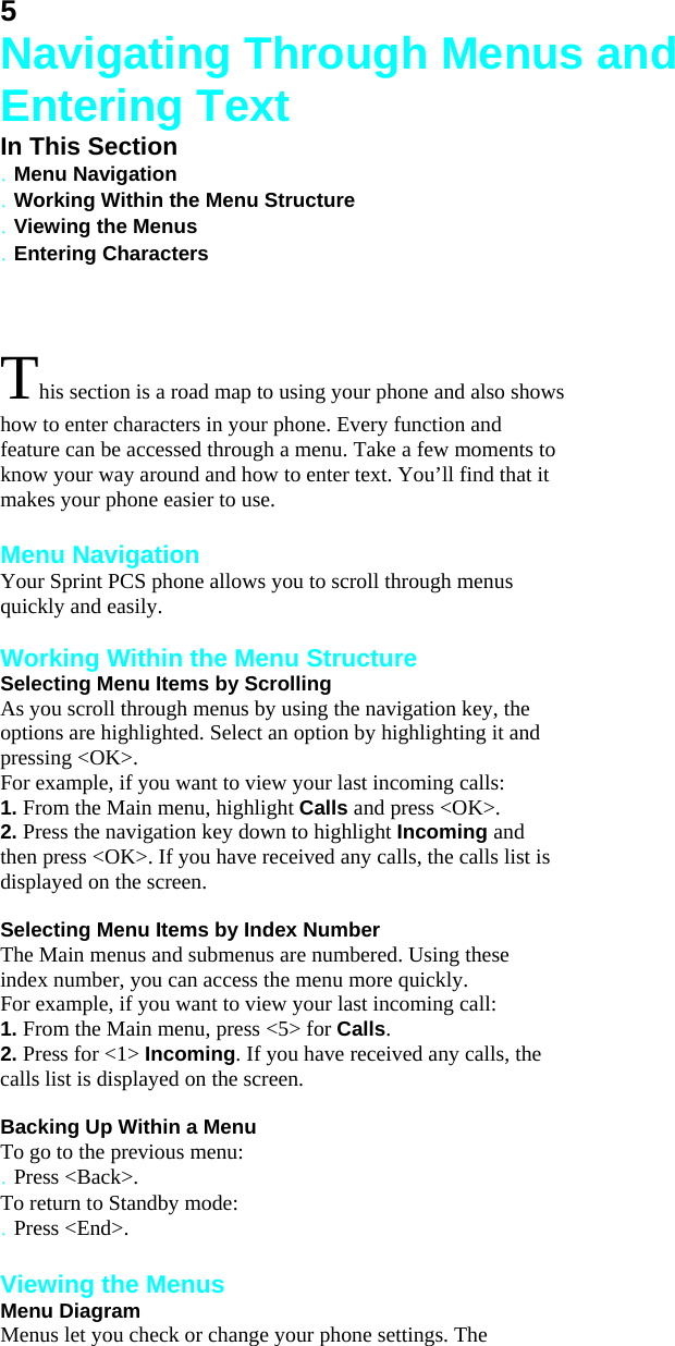 5 Navigating Through Menus and Entering Text In This Section . Menu Navigation . Working Within the Menu Structure . Viewing the Menus . Entering Characters  This section is a road map to using your phone and also shows how to enter characters in your phone. Every function and feature can be accessed through a menu. Take a few moments to know your way around and how to enter text. You’ll find that it makes your phone easier to use.  Menu Navigation Your Sprint PCS phone allows you to scroll through menus quickly and easily.  Working Within the Menu Structure Selecting Menu Items by Scrolling As you scroll through menus by using the navigation key, the options are highlighted. Select an option by highlighting it and pressing &lt;OK&gt;. For example, if you want to view your last incoming calls: 1. From the Main menu, highlight Calls and press &lt;OK&gt;. 2. Press the navigation key down to highlight Incoming and then press &lt;OK&gt;. If you have received any calls, the calls list is displayed on the screen.  Selecting Menu Items by Index Number The Main menus and submenus are numbered. Using these index number, you can access the menu more quickly. For example, if you want to view your last incoming call: 1. From the Main menu, press &lt;5&gt; for Calls. 2. Press for &lt;1&gt; Incoming. If you have received any calls, the calls list is displayed on the screen.  Backing Up Within a Menu To go to the previous menu: . Press &lt;Back&gt;. To return to Standby mode: . Press &lt;End&gt;.  Viewing the Menus Menu Diagram Menus let you check or change your phone settings. The 