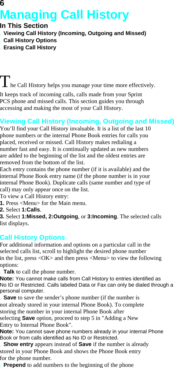 6 Managing Call History In This Section . Viewing Call History (Incoming, Outgoing and Missed) . Call History Options . Erasing Call History  The Call History helps you manage your time more effectively. It keeps track of incoming calls, calls made from your Sprint PCS phone and missed calls. This section guides you through accessing and making the most of your Call History.  Viewing Call History (Incoming, Outgoing and Missed) You’ll find your Call History invaluable. It is a list of the last 10 phone numbers or the internal Phone Book entries for calls you placed, received or missed. Call History makes redialing a number fast and easy. It is continually updated as new numbers are added to the beginning of the list and the oldest entries are removed from the bottom of the list. Each entry contains the phone number (if it is available) and the internal Phone Book entry name (if the phone number is in your internal Phone Book). Duplicate calls (same number and type of call) may only appear once on the list. To view a Call History entry: 1. Press &lt;Menu&gt; for the Main menu. 2. Select 1:Calls. 3. Select 1:Missed, 2:Outgoing, or 3:Incoming. The selected calls list displays.  Call History Options For additional information and options on a particular call in the selected calls list, scroll to highlight the desired phone number in the list, press &lt;OK&gt; and then press &lt;Menu&gt; to view the following options: . Talk to call the phone number. Note: You cannot make calls from Call History to entries identified as No ID or Restricted. Calls labeled Data or Fax can only be dialed through a personal computer. . Save to save the sender’s phone number (if the number is not already stored in your internal Phone Book). To complete storing the number in your internal Phone Book after selecting Save option, proceed to step 5 in &quot;Adding a New Entry to Internal Phone Book&quot;. Note: You cannot save phone numbers already in your internal Phone Book or from calls identified as No ID or Restricted. . Show entry appears instead of Save if the number is already stored in your Phone Book and shows the Phone Book entry for the phone number. . Prepend to add numbers to the beginning of the phone 