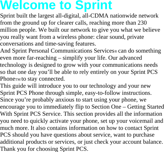 Welcome to Sprint Sprint built the largest all-digital, all-CDMA nationwide network from the ground up for clearer calls, reaching more than 230 million people. We built our network to give you what we believe you really want from a wireless phone: clear sound, private conversations and time-saving features. And Sprint Personal Communications Services® can do something even more far-reaching – simplify your life. Our advanced technology is designed to grow with your communications needs so that one day you’ll be able to rely entirely on your Sprint PCS PhoneTM to stay connected. This guide will introduce you to our technology and your new Sprint PCS Phone through simple, easy-to-follow instructions. Since you’re probably anxious to start using your phone, we encourage you to immediately flip to Section One – Getting Started With Sprint PCS Service. This section provides all the information you need to quickly activate your phone, set up your voicemail and much more. It also contains information on how to contact Sprint PCS should you have questions about service, want to purchase additional products or services, or just check your account balance. Thank you for choosing Sprint PCS. 