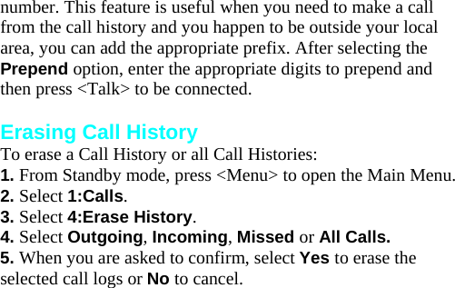 number. This feature is useful when you need to make a call from the call history and you happen to be outside your local area, you can add the appropriate prefix. After selecting the Prepend option, enter the appropriate digits to prepend and then press &lt;Talk&gt; to be connected.  Erasing Call History To erase a Call History or all Call Histories: 1. From Standby mode, press &lt;Menu&gt; to open the Main Menu. 2. Select 1:Calls. 3. Select 4:Erase History. 4. Select Outgoing, Incoming, Missed or All Calls. 5. When you are asked to confirm, select Yes to erase the selected call logs or No to cancel.  Internal Phone Book 7 