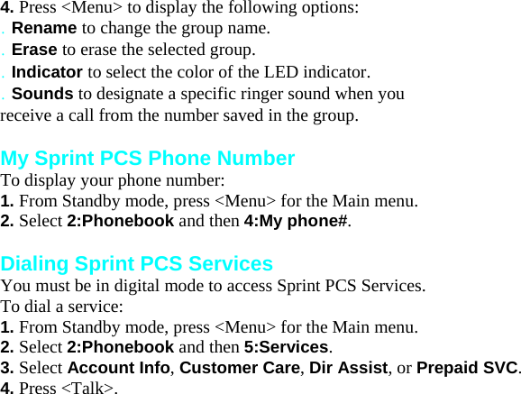 4. Press &lt;Menu&gt; to display the following options: . Rename to change the group name. . Erase to erase the selected group. . Indicator to select the color of the LED indicator. . Sounds to designate a specific ringer sound when you receive a call from the number saved in the group.  My Sprint PCS Phone Number To display your phone number: 1. From Standby mode, press &lt;Menu&gt; for the Main menu. 2. Select 2:Phonebook and then 4:My phone#.  Dialing Sprint PCS Services You must be in digital mode to access Sprint PCS Services. To dial a service: 1. From Standby mode, press &lt;Menu&gt; for the Main menu. 2. Select 2:Phonebook and then 5:Services. 3. Select Account Info, Customer Care, Dir Assist, or Prepaid SVC. 4. Press &lt;Talk&gt;. Managing Messaging 8 