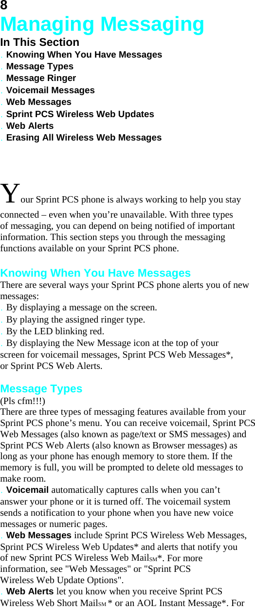 8 Managing Messaging In This Section . Knowing When You Have Messages . Message Types . Message Ringer . Voicemail Messages . Web Messages . Sprint PCS Wireless Web Updates . Web Alerts . Erasing All Wireless Web Messages  Your Sprint PCS phone is always working to help you stay connected – even when you’re unavailable. With three types of messaging, you can depend on being notified of important information. This section steps you through the messaging functions available on your Sprint PCS phone.  Knowing When You Have Messages There are several ways your Sprint PCS phone alerts you of new messages: . By displaying a message on the screen. . By playing the assigned ringer type. . By the LED blinking red. . By displaying the New Message icon at the top of your screen for voicemail messages, Sprint PCS Web Messages*, or Sprint PCS Web Alerts.  Message Types (Pls cfm!!!) There are three types of messaging features available from your Sprint PCS phone’s menu. You can receive voicemail, Sprint PCS Web Messages (also known as page/text or SMS messages) and Sprint PCS Web Alerts (also known as Browser messages) as long as your phone has enough memory to store them. If the memory is full, you will be prompted to delete old messages to make room. . Voicemail automatically captures calls when you can’t answer your phone or it is turned off. The voicemail system sends a notification to your phone when you have new voice messages or numeric pages. . Web Messages include Sprint PCS Wireless Web Messages, Sprint PCS Wireless Web Updates* and alerts that notify you of new Sprint PCS Wireless Web MailSM*. For more information, see &quot;Web Messages&quot; or &quot;Sprint PCS Wireless Web Update Options&quot;. . Web Alerts let you know when you receive Sprint PCS Wireless Web Short MailSM * or an AOL Instant Message*. For 