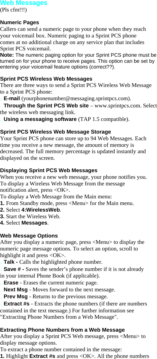 Web Messages (Pls cfm!!!)  Numeric Pages Callers can send a numeric page to your phone when they reach your voicemail box. Numeric paging to a Sprint PCS phone comes at no additional charge on any service plan that includes Sprint PCS voicemail. Note: The numeric paging option for your Sprint PCS phone must be turned on for your phone to receive pages. This option can be set by entering your voicemail feature options (correct??).  Sprint PCS Wireless Web Messages There are three ways to send a Sprint PCS Wireless Web Message to a Sprint PCS phone: . E-mail (yourphonenumber@messaging.sprintpcs.com). . Through the Sprint PCS Web site – www.sprintpcs.com. Select the wireless web messaging link. . Using a messaging software (TAP 1.5 compatible).  Sprint PCS Wireless Web Message Storage Your Sprint PCS phone can store up to 94 Web Messages. Each time you receive a new message, the amount of memory is decreased. The full memory percentage is updated instantly and displayed on the screen.  Displaying Sprint PCS Web Messages When you receive a new web message, your phone notifies you. To display a Wireless Web Message from the message notification alert, press &lt;OK&gt;. To display a Web Message from the Main menu: 1. From Standby mode, press &lt;Menu&gt; for the Main menu. 2. Select 4:WirelessWeb. 3. Start the Wireless Web. 4. Select Messages.  Web Message Options After you display a numeric page, press &lt;Menu&gt; to display the numeric page message options. To select an option, scroll to highlight it and press &lt;OK&gt;. . Talk - Calls the highlighted phone number. . Save # - Saves the sender’s phone number if it is not already in your internal Phone Book (if applicable). . Erase - Erases the current numeric page. . Next Msg - Moves forward to the next message. . Prev Msg - Returns to the previous message. . Extract #s - Extracts the phone numbers (if there are numbers contained in the text message.) For further information see &quot;Extracting Phone Numbers from a Web Message&quot;.  Extracting Phone Numbers from a Web Message After you display a Sprint PCS Web message, press &lt;Menu&gt; to display message options. To extract a phone number contained in the message: 1. Highlight Extract #s and press &lt;OK&gt;. All the phone numbers 