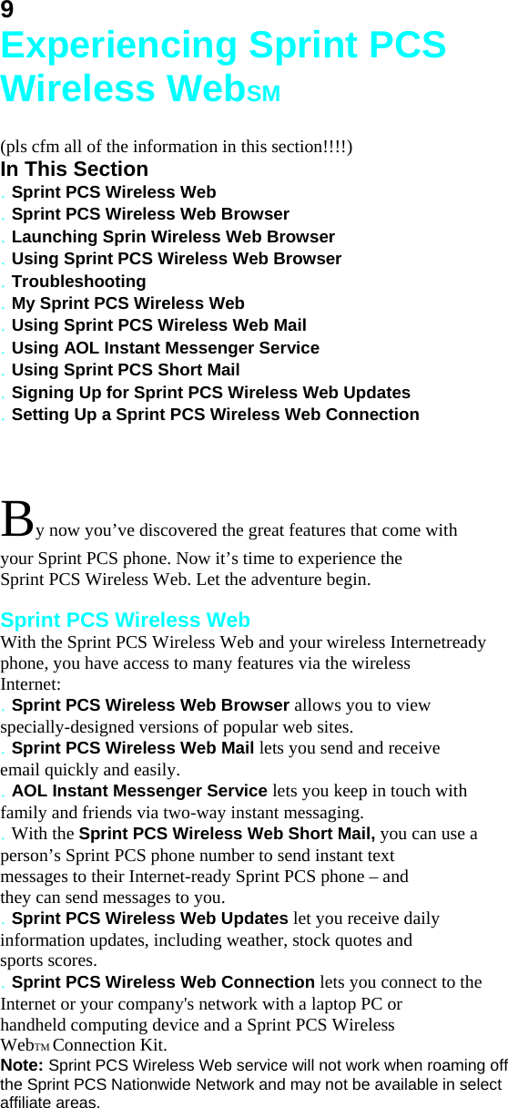 9 Experiencing Sprint PCS Wireless WebSM  (pls cfm all of the information in this section!!!!) In This Section . Sprint PCS Wireless Web . Sprint PCS Wireless Web Browser . Launching Sprin Wireless Web Browser . Using Sprint PCS Wireless Web Browser . Troubleshooting . My Sprint PCS Wireless Web . Using Sprint PCS Wireless Web Mail . Using AOL Instant Messenger Service . Using Sprint PCS Short Mail . Signing Up for Sprint PCS Wireless Web Updates . Setting Up a Sprint PCS Wireless Web Connection  By now you’ve discovered the great features that come with your Sprint PCS phone. Now it’s time to experience the Sprint PCS Wireless Web. Let the adventure begin.  Sprint PCS Wireless Web With the Sprint PCS Wireless Web and your wireless Internetready phone, you have access to many features via the wireless Internet: . Sprint PCS Wireless Web Browser allows you to view specially-designed versions of popular web sites. . Sprint PCS Wireless Web Mail lets you send and receive email quickly and easily. . AOL Instant Messenger Service lets you keep in touch with family and friends via two-way instant messaging. . With the Sprint PCS Wireless Web Short Mail, you can use a person’s Sprint PCS phone number to send instant text messages to their Internet-ready Sprint PCS phone – and they can send messages to you. . Sprint PCS Wireless Web Updates let you receive daily information updates, including weather, stock quotes and sports scores. . Sprint PCS Wireless Web Connection lets you connect to the Internet or your company&apos;s network with a laptop PC or handheld computing device and a Sprint PCS Wireless WebTM Connection Kit. Note: Sprint PCS Wireless Web service will not work when roaming off the Sprint PCS Nationwide Network and may not be available in select affiliate areas.  