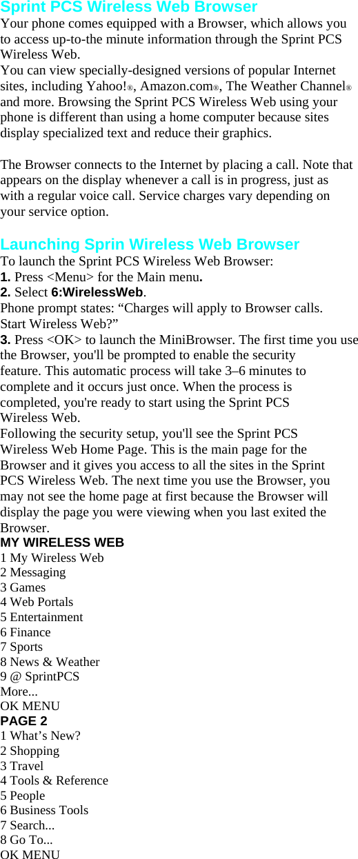 Sprint PCS Wireless Web Browser Your phone comes equipped with a Browser, which allows you to access up-to-the minute information through the Sprint PCS Wireless Web. You can view specially-designed versions of popular Internet sites, including Yahoo!®, Amazon.com®, The Weather Channel® and more. Browsing the Sprint PCS Wireless Web using your phone is different than using a home computer because sites display specialized text and reduce their graphics.  The Browser connects to the Internet by placing a call. Note that appears on the display whenever a call is in progress, just as with a regular voice call. Service charges vary depending on your service option.  Launching Sprin Wireless Web Browser To launch the Sprint PCS Wireless Web Browser: 1. Press &lt;Menu&gt; for the Main menu. 2. Select 6:WirelessWeb. Phone prompt states: “Charges will apply to Browser calls. Start Wireless Web?” 3. Press &lt;OK&gt; to launch the MiniBrowser. The first time you use the Browser, you&apos;ll be prompted to enable the security feature. This automatic process will take 3–6 minutes to complete and it occurs just once. When the process is completed, you&apos;re ready to start using the Sprint PCS Wireless Web. Following the security setup, you&apos;ll see the Sprint PCS Wireless Web Home Page. This is the main page for the Browser and it gives you access to all the sites in the Sprint PCS Wireless Web. The next time you use the Browser, you may not see the home page at first because the Browser will display the page you were viewing when you last exited the Browser. MY WIRELESS WEB 1 My Wireless Web 2 Messaging 3 Games 4 Web Portals 5 Entertainment 6 Finance 7 Sports 8 News &amp; Weather 9 @ SprintPCS More... OK MENU PAGE 2 1 What’s New? 2 Shopping 3 Travel 4 Tools &amp; Reference 5 People 6 Business Tools 7 Search... 8 Go To... OK MENU 