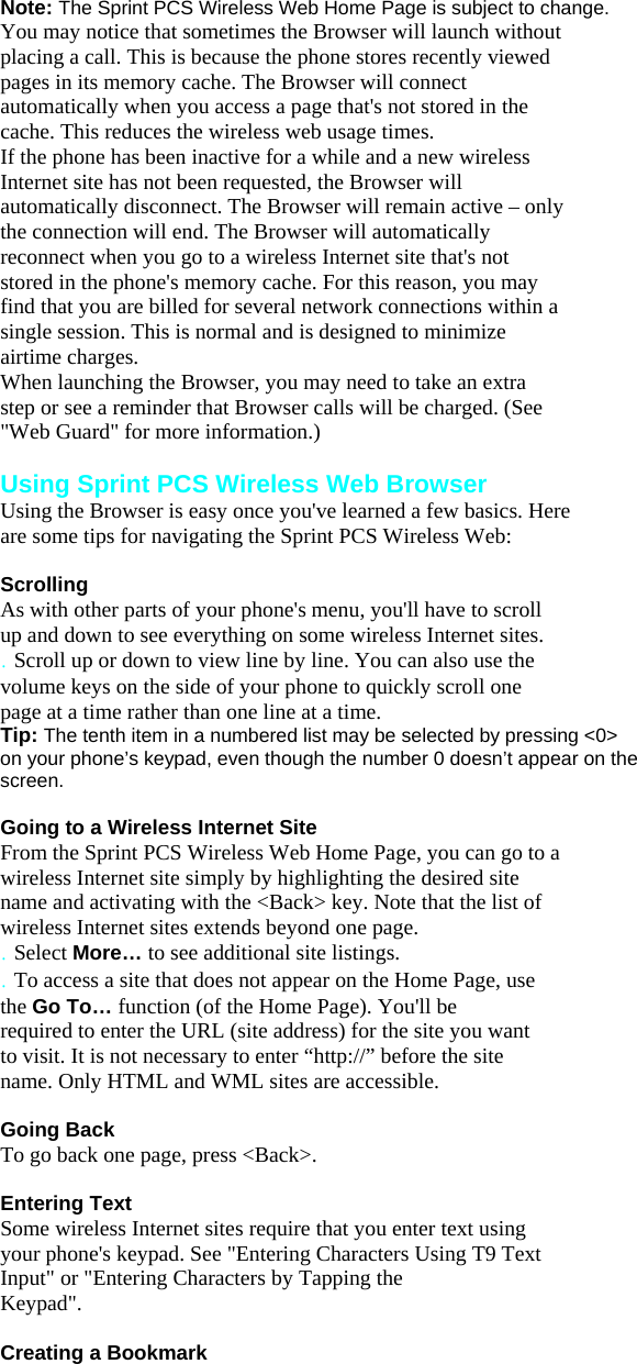 Note: The Sprint PCS Wireless Web Home Page is subject to change. You may notice that sometimes the Browser will launch without placing a call. This is because the phone stores recently viewed pages in its memory cache. The Browser will connect automatically when you access a page that&apos;s not stored in the cache. This reduces the wireless web usage times. If the phone has been inactive for a while and a new wireless Internet site has not been requested, the Browser will automatically disconnect. The Browser will remain active – only the connection will end. The Browser will automatically reconnect when you go to a wireless Internet site that&apos;s not stored in the phone&apos;s memory cache. For this reason, you may find that you are billed for several network connections within a single session. This is normal and is designed to minimize airtime charges. When launching the Browser, you may need to take an extra step or see a reminder that Browser calls will be charged. (See &quot;Web Guard&quot; for more information.)  Using Sprint PCS Wireless Web Browser Using the Browser is easy once you&apos;ve learned a few basics. Here are some tips for navigating the Sprint PCS Wireless Web:  Scrolling As with other parts of your phone&apos;s menu, you&apos;ll have to scroll up and down to see everything on some wireless Internet sites. . Scroll up or down to view line by line. You can also use the volume keys on the side of your phone to quickly scroll one page at a time rather than one line at a time. Tip: The tenth item in a numbered list may be selected by pressing &lt;0&gt;   on your phone’s keypad, even though the number 0 doesn’t appear on the screen.  Going to a Wireless Internet Site From the Sprint PCS Wireless Web Home Page, you can go to a wireless Internet site simply by highlighting the desired site name and activating with the &lt;Back&gt; key. Note that the list of wireless Internet sites extends beyond one page. . Select More… to see additional site listings. . To access a site that does not appear on the Home Page, use the Go To… function (of the Home Page). You&apos;ll be required to enter the URL (site address) for the site you want to visit. It is not necessary to enter “http://” before the site name. Only HTML and WML sites are accessible.  Going Back To go back one page, press &lt;Back&gt;.  Entering Text Some wireless Internet sites require that you enter text using your phone&apos;s keypad. See &quot;Entering Characters Using T9 Text Input&quot; or &quot;Entering Characters by Tapping the Keypad&quot;.  Creating a Bookmark 