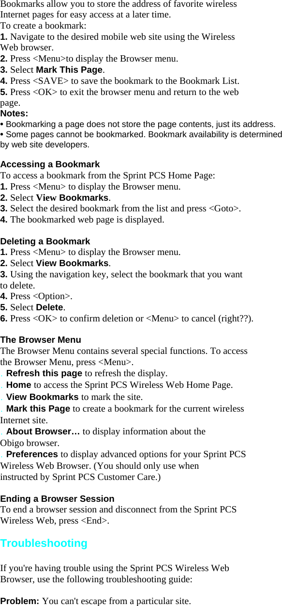 Bookmarks allow you to store the address of favorite wireless Internet pages for easy access at a later time. To create a bookmark: 1. Navigate to the desired mobile web site using the Wireless Web browser. 2. Press &lt;Menu&gt;to display the Browser menu. 3. Select Mark This Page. 4. Press &lt;SAVE&gt; to save the bookmark to the Bookmark List. 5. Press &lt;OK&gt; to exit the browser menu and return to the web page. Notes: • Bookmarking a page does not store the page contents, just its address. • Some pages cannot be bookmarked. Bookmark availability is determined by web site developers.  Accessing a Bookmark To access a bookmark from the Sprint PCS Home Page: 1. Press &lt;Menu&gt; to display the Browser menu. 2. Select View Bookmarks. 3. Select the desired bookmark from the list and press &lt;Goto&gt;. 4. The bookmarked web page is displayed.  Deleting a Bookmark 1. Press &lt;Menu&gt; to display the Browser menu. 2. Select View Bookmarks. 3. Using the navigation key, select the bookmark that you want to delete. 4. Press &lt;Option&gt;. 5. Select Delete. 6. Press &lt;OK&gt; to confirm deletion or &lt;Menu&gt; to cancel (right??).  The Browser Menu The Browser Menu contains several special functions. To access the Browser Menu, press &lt;Menu&gt;. . Refresh this page to refresh the display. . Home to access the Sprint PCS Wireless Web Home Page. . View Bookmarks to mark the site. . Mark this Page to create a bookmark for the current wireless Internet site. . About Browser… to display information about the Obigo browser. . Preferences to display advanced options for your Sprint PCS Wireless Web Browser. (You should only use when instructed by Sprint PCS Customer Care.)  Ending a Browser Session To end a browser session and disconnect from the Sprint PCS Wireless Web, press &lt;End&gt;.  Troubleshooting  If you&apos;re having trouble using the Sprint PCS Wireless Web Browser, use the following troubleshooting guide:  Problem: You can&apos;t escape from a particular site. 