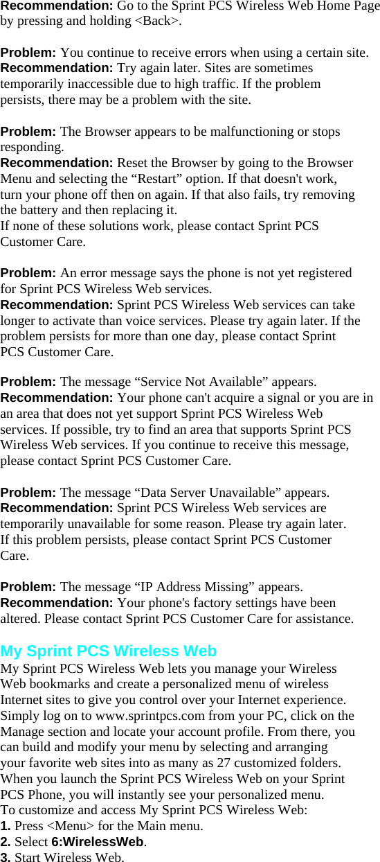 Recommendation: Go to the Sprint PCS Wireless Web Home Page by pressing and holding &lt;Back&gt;.  Problem: You continue to receive errors when using a certain site. Recommendation: Try again later. Sites are sometimes temporarily inaccessible due to high traffic. If the problem persists, there may be a problem with the site.  Problem: The Browser appears to be malfunctioning or stops responding. Recommendation: Reset the Browser by going to the Browser Menu and selecting the “Restart” option. If that doesn&apos;t work, turn your phone off then on again. If that also fails, try removing the battery and then replacing it. If none of these solutions work, please contact Sprint PCS Customer Care.  Problem: An error message says the phone is not yet registered for Sprint PCS Wireless Web services. Recommendation: Sprint PCS Wireless Web services can take longer to activate than voice services. Please try again later. If the problem persists for more than one day, please contact Sprint PCS Customer Care.  Problem: The message “Service Not Available” appears. Recommendation: Your phone can&apos;t acquire a signal or you are in an area that does not yet support Sprint PCS Wireless Web services. If possible, try to find an area that supports Sprint PCS Wireless Web services. If you continue to receive this message, please contact Sprint PCS Customer Care.  Problem: The message “Data Server Unavailable” appears. Recommendation: Sprint PCS Wireless Web services are temporarily unavailable for some reason. Please try again later. If this problem persists, please contact Sprint PCS Customer Care.  Problem: The message “IP Address Missing” appears. Recommendation: Your phone&apos;s factory settings have been altered. Please contact Sprint PCS Customer Care for assistance.  My Sprint PCS Wireless Web My Sprint PCS Wireless Web lets you manage your Wireless Web bookmarks and create a personalized menu of wireless Internet sites to give you control over your Internet experience. Simply log on to www.sprintpcs.com from your PC, click on the Manage section and locate your account profile. From there, you can build and modify your menu by selecting and arranging your favorite web sites into as many as 27 customized folders. When you launch the Sprint PCS Wireless Web on your Sprint PCS Phone, you will instantly see your personalized menu. To customize and access My Sprint PCS Wireless Web: 1. Press &lt;Menu&gt; for the Main menu. 2. Select 6:WirelessWeb. 3. Start Wireless Web. 