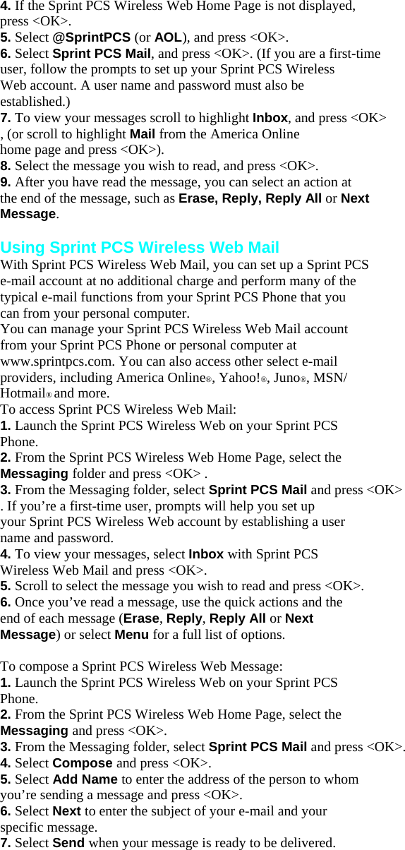 4. If the Sprint PCS Wireless Web Home Page is not displayed, press &lt;OK&gt;. 5. Select @SprintPCS (or AOL), and press &lt;OK&gt;. 6. Select Sprint PCS Mail, and press &lt;OK&gt;. (If you are a first-time user, follow the prompts to set up your Sprint PCS Wireless Web account. A user name and password must also be established.) 7. To view your messages scroll to highlight Inbox, and press &lt;OK&gt; , (or scroll to highlight Mail from the America Online home page and press &lt;OK&gt;). 8. Select the message you wish to read, and press &lt;OK&gt;. 9. After you have read the message, you can select an action at the end of the message, such as Erase, Reply, Reply All or Next Message.  Using Sprint PCS Wireless Web Mail With Sprint PCS Wireless Web Mail, you can set up a Sprint PCS e-mail account at no additional charge and perform many of the typical e-mail functions from your Sprint PCS Phone that you can from your personal computer. You can manage your Sprint PCS Wireless Web Mail account from your Sprint PCS Phone or personal computer at www.sprintpcs.com. You can also access other select e-mail providers, including America Online®, Yahoo!®, Juno®, MSN/ Hotmail® and more. To access Sprint PCS Wireless Web Mail: 1. Launch the Sprint PCS Wireless Web on your Sprint PCS Phone. 2. From the Sprint PCS Wireless Web Home Page, select the Messaging folder and press &lt;OK&gt; . 3. From the Messaging folder, select Sprint PCS Mail and press &lt;OK&gt; . If you’re a first-time user, prompts will help you set up your Sprint PCS Wireless Web account by establishing a user name and password. 4. To view your messages, select Inbox with Sprint PCS Wireless Web Mail and press &lt;OK&gt;. 5. Scroll to select the message you wish to read and press &lt;OK&gt;. 6. Once you’ve read a message, use the quick actions and the end of each message (Erase, Reply, Reply All or Next Message) or select Menu for a full list of options.  To compose a Sprint PCS Wireless Web Message: 1. Launch the Sprint PCS Wireless Web on your Sprint PCS Phone. 2. From the Sprint PCS Wireless Web Home Page, select the Messaging and press &lt;OK&gt;. 3. From the Messaging folder, select Sprint PCS Mail and press &lt;OK&gt;. 4. Select Compose and press &lt;OK&gt;. 5. Select Add Name to enter the address of the person to whom you’re sending a message and press &lt;OK&gt;. 6. Select Next to enter the subject of your e-mail and your specific message. 7. Select Send when your message is ready to be delivered.   