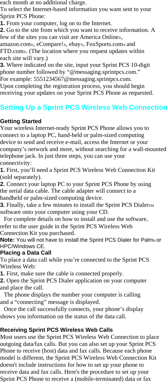 each month at no additional charge. To select the Internet-based information you want sent to your Sprint PCS Phone: 1. From your computer, log on to the Internet. 2. Go to the site from which you want to receive information. A few of the sites you can visit are America Online®, amazon.com®, eCompare!®, ebay®, FoxSports.com® and FTD.com®. (The location where you request updates within each site will vary.) 3. Where indicated on the site, input your Sprint PCS 10-digit phone number followed by “@messaging.sprintpcs.com.” For example: 5551234567@messaging.sprintpcs.com. Upon completing the registration process, you should begin receiving your updates on your Sprint PCS Phone as requested.  Setting Up a Sprint PCS Wireless Web Connection  Getting Started Your wireless Internet-ready Sprint PCS Phone allows you to connect to a laptop PC, hand-held or palm-sized computing device to send and receive e-mail, access the Internet or your company’s network and more, without searching for a wall-mounted telephone jack. In just three steps, you can use your connectivity: 1. First, you’ll need a Sprint PCS Wireless Web Connection Kit (sold separately). 2. Connect your laptop PC to your Sprint PCS Phone by using the serial data cable. The cable adapter will connect to a handheld or palm-sized computing device. 3. Finally, take a few minutes to install the Sprint PCS DialerSM software onto your computer using your CD. . For complete details on how to install and use the software, refer to the user guide in the Sprint PCS Wireless Web Connection Kit you purchased. Note: You will not have to install the Sprint PCS Dialer for Palm® or HPC/Windows CE. Placing a Data Call To place a data call while you’re connected to the Sprint PCS Wireless Web: 1. First, make sure the cable is connected properly. 2. Open the Sprint PCS Dialer application on your computer and place the call. . The phone displays the number your computer is calling and a “connecting” message is displayed. . Once the call successfully connects, your phone’s display shows you information on the status of the data call.  Receiving Sprint PCS Wireless Web Calls Most users use the Sprint PCS Wireless Web Connection to place outgoing data/fax calls. But you can also set up your Sprint PCS Phone to receive (host) data and fax calls. Because each phone model is different, the Sprint PCS Wireless Web Connection Kit doesn&apos;t include instructions for how to set up your phone to receive data and fax calls. Here&apos;s the procedure to set up your Sprint PCS Phone to receive a (mobile-terminated) data or fax 