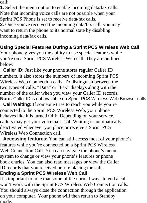 call: 1. Select the menu option to enable incoming data/fax calls. Note that incoming voice calls are not possible when your Sprint PCS Phone is set to receive data/fax calls. 2. Once you&apos;ve received the incoming data/fax call, you may want to return the phone to its normal state by disabling incoming data/fax calls.  Using Special Features During a Sprint PCS Wireless Web Call Your phone gives you the ability to use special features while you’re on a Sprint PCS Wireless Web call. They are outlined below: . Caller ID: Just like your phone stores regular Caller ID numbers, it also stores the numbers of incoming Sprint PCS Wireless Web Connection calls. To distinguish between the two types of calls, “Data” or “Fax” displays along with the number of the caller when you view your Caller ID records. Note: Caller ID is not available on Sprint PCS Wireless Web Browser calls. . Call Waiting: If someone tries to reach you while you’re connected to the Sprint PCS Wireless Web, your phone behaves like it is turned OFF. Depending on your service, callers may get your voicemail. Call Waiting is automatically deactivated whenever you place or receive a Sprint PCS Wireless Web Connection call. . Accessing features: You can still access most of your phone’s features while you’re connected on a Sprint PCS Wireless Web Connection Call. You can navigate the phone’s menu system to change or view your phone’s features or phone book entries. You can also read messages or view the Caller ID records that you received before placing the call. Ending a Sprint PCS Wireless Web Call It’s important to note that some of the normal ways to end a call won’t work with the Sprint PCS Wireless Web Connection calls. You should always close the connection through the application on your computer. Your phone will then return to Standby mode. 