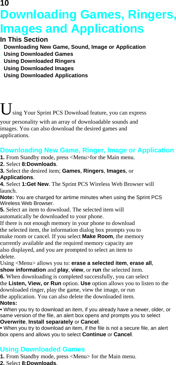 10 Downloading Games, Ringers, Images and Applications In This Section . Downloading New Game, Sound, Image or Application . Using Downloaded Games . Using Downloaded Ringers . Using Downloaded Images . Using Downloaded Applications  Using Your Sprint PCS Download feature, you can express your personality with an array of downloadable sounds and images. You can also download the desired games and applications.  Downloading New Game, Ringer, Image or Application 1. From Standby mode, press &lt;Menu&gt;for the Main menu. 2. Select 8:Downloads. 3. Select the desired item; Games, Ringers, Images, or Applications. 4. Select 1:Get New. The Sprint PCS Wireless Web Browser will launch. Note: You are charged for airtime minutes when using the Sprint PCS Wireless Web Browser. 5. Select an item to download. The selected item will automatically be downloaded to your phone. If there is not enough memory in your phone to download the selected item, the information dialog box prompts you to make room or cancel. If you select Make Room, the memory currently available and the required memory capacity are also displayed, and you are prompted to select an item to delete. Using &lt;Menu&gt; allows you to: erase a selected item, erase all, show information and play, view, or run the selected item. 6. When downloading is completed successfully, you can select the Listen, View, or Run option. Use option allows you to listen to the downloaded ringer, play the game, view the image, or run the application. You can also delete the downloaded item. Notes: • When you try to download an item, if you already have a newer, older, or same version of the file, an alert box opens and prompts you to select Overwrite, Install separately or Cancel. • When you try to download an item, if the file is not a secure file, an alert box opens and allows you to select Continue or Cancel.  Using Downloaded Games 1. From Standby mode, press &lt;Menu&gt; for the Main menu. 2. Select 8:Downloads. 