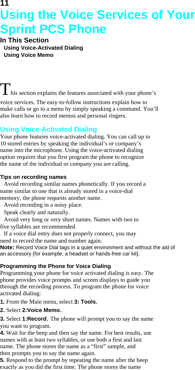 11 Using the Voice Services of Your Sprint PCS Phone In This Section . Using Voice-Activated Dialing . Using Voice Memo  This section explains the features associated with your phone’s voice services. The easy-to-follow instructions explain how to make calls or go to a menu by simply speaking a command. You’ll also learn how to record memos and personal ringers.  Using Voice-Activated Dialing Your phone features voice-activated dialing. You can call up to 10 stored entries by speaking the individual’s or company’s name into the microphone. Using the voice-activated dialing option requires that you first program the phone to recognize the name of the individual or company you are calling.  Tips on recording names . Avoid recording similar names phonetically. If you record a name similar to one that is already stored in a voice-dial memory, the phone requests another name. . Avoid recording in a noisy place. . Speak clearly and naturally. . Avoid very long or very short names. Names with two to five syllables are recommended. . If a voice dial entry does not properly connect, you may need to record the name and number again. Note: Record Voice Dial tags in a quiet environment and without the aid of an accessory (for example, a headset or hands-free car kit).  Programming the Phone for Voice Dialing Programming your phone for voice activated dialing is easy. The phone provides voice prompts and screen displays to guide you through the recording process. To program the phone for voice activated dialing: 1. From the Main menu, select 3: Tools. 2. Select 2:Voice Memo. 3. Select 1:Record. The phone will prompt you to say the name you want to program. 4. Wait for the beep and then say the name. For best results, use names with at least two syllables, or use both a first and last name. The phone stores the name as a “first” sample, and then prompts you to say the name again. 5. Respond to the prompt by repeating the name after the beep exactly as you did the first time. The phone stores the name 