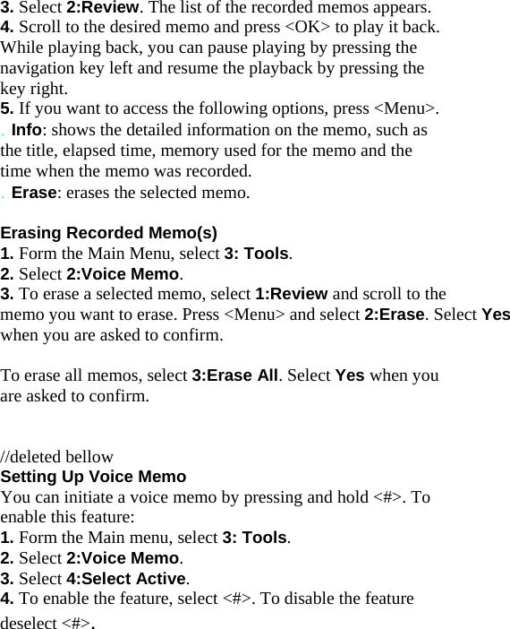 3. Select 2:Review. The list of the recorded memos appears. 4. Scroll to the desired memo and press &lt;OK&gt; to play it back. While playing back, you can pause playing by pressing the navigation key left and resume the playback by pressing the key right. 5. If you want to access the following options, press &lt;Menu&gt;. . Info: shows the detailed information on the memo, such as the title, elapsed time, memory used for the memo and the time when the memo was recorded. . Erase: erases the selected memo.  Erasing Recorded Memo(s) 1. Form the Main Menu, select 3: Tools. 2. Select 2:Voice Memo. 3. To erase a selected memo, select 1:Review and scroll to the memo you want to erase. Press &lt;Menu&gt; and select 2:Erase. Select Yes  when you are asked to confirm.  To erase all memos, select 3:Erase All. Select Yes when you are asked to confirm.   //deleted bellow Setting Up Voice Memo You can initiate a voice memo by pressing and hold &lt;#&gt;. To enable this feature: 1. Form the Main menu, select 3: Tools. 2. Select 2:Voice Memo. 3. Select 4:Select Active. 4. To enable the feature, select &lt;#&gt;. To disable the feature deselect &lt;#&gt;.   
