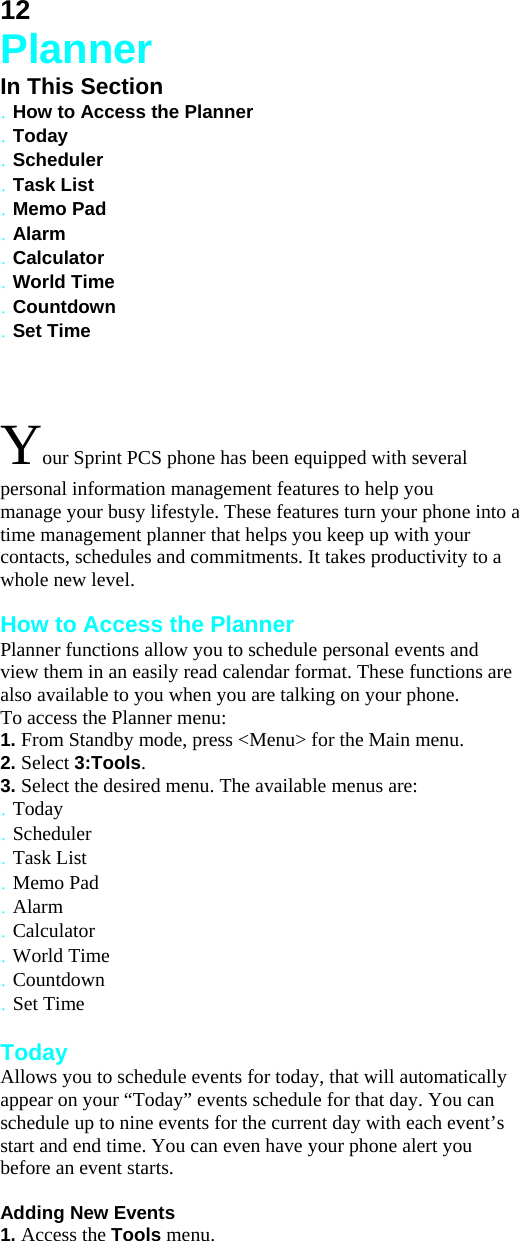 12 Planner In This Section . How to Access the Planner . Today . Scheduler . Task List . Memo Pad . Alarm . Calculator . World Time . Countdown . Set Time  Your Sprint PCS phone has been equipped with several personal information management features to help you manage your busy lifestyle. These features turn your phone into a time management planner that helps you keep up with your contacts, schedules and commitments. It takes productivity to a whole new level.  How to Access the Planner Planner functions allow you to schedule personal events and view them in an easily read calendar format. These functions are also available to you when you are talking on your phone. To access the Planner menu: 1. From Standby mode, press &lt;Menu&gt; for the Main menu. 2. Select 3:Tools. 3. Select the desired menu. The available menus are: . Today . Scheduler . Task List . Memo Pad . Alarm . Calculator . World Time . Countdown . Set Time  Today Allows you to schedule events for today, that will automatically appear on your “Today” events schedule for that day. You can schedule up to nine events for the current day with each event’s start and end time. You can even have your phone alert you before an event starts.  Adding New Events 1. Access the Tools menu. 