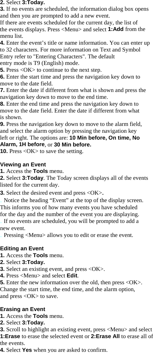 2. Select 3:Today. 3. If no events are scheduled, the information dialog box opens and then you are prompted to add a new event. If there are events scheduled for the current day, the list of the events displays. Press &lt;Menu&gt; and select 1:Add from the menu list. 4. Enter the event’s title or name information. You can enter up to 32 characters. For more information on Text and Symbol Entry refer to &quot;Entering Characters&quot;. The default entry mode is T9 (English) mode. 5. Press &lt;OK&gt; to continue to the next step. 6. Enter the start time and press the navigation key down to move to the date field. 7. Enter the date if different from what is shown and press the navigation key down to move to the end time. 8. Enter the end time and press the navigation key down to move to the date field. Enter the date if different from what is shown. 9. Press the navigation key down to move to the alarm field, and select the alarm option by pressing the navigation key left or right. The options are: 10 Min before, On time, No Alarm, 1H before, or 30 Min before. 10. Press &lt;OK&gt; to save the setting.  Viewing an Event 1. Access the Tools menu. 2. Select 3:Today. The Today screen displays all of the events listed for the current day. 3. Select the desired event and press &lt;OK&gt;. . Notice the heading “Event” at the top of the display screen. This informs you of how many events you have scheduled for the day and the number of the event you are displaying. . If no events are scheduled, you will be prompted to add a new event. . Pressing &lt;Menu&gt; allows you to edit or erase the event.  Editing an Event 1. Access the Tools menu. 2. Select 3:Today. 3. Select an existing event, and press &lt;OK&gt;. 4. Press &lt;Menu&gt; and select Edit. 5. Enter the new information over the old, then press &lt;OK&gt;. Change the start time, the end time, and the alarm option, and press &lt;OK&gt; to save.  Erasing an Event 1. Access the Tools menu. 2. Select 3:Today. 3. Scroll to highlight an existing event, press &lt;Menu&gt; and select 1:Erase to erase the selected event or 2:Erase All to erase all of the events. 4. Select Yes when you are asked to confirm.    