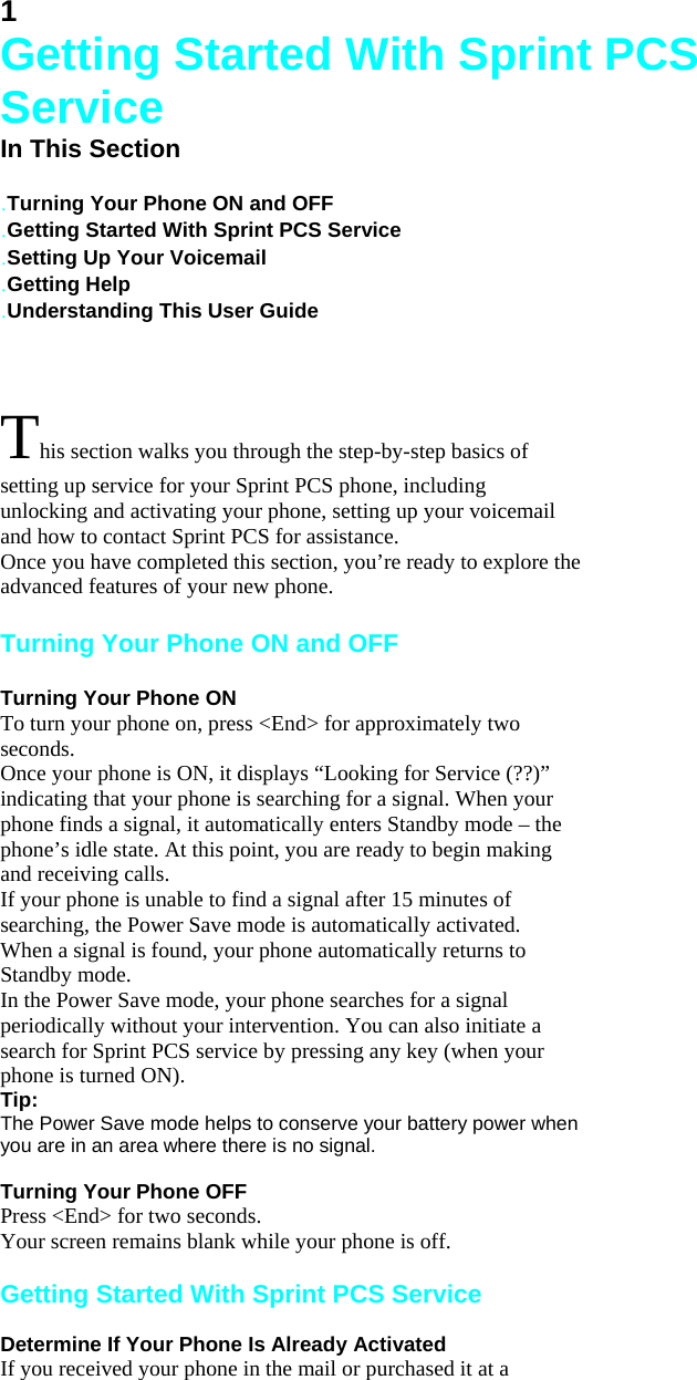 1 Getting Started With Sprint PCS Service In This Section   .Turning Your Phone ON and OFF .Getting Started With Sprint PCS Service .Setting Up Your Voicemail .Getting Help .Understanding This User Guide  This section walks you through the step-by-step basics of setting up service for your Sprint PCS phone, including unlocking and activating your phone, setting up your voicemail and how to contact Sprint PCS for assistance. Once you have completed this section, you’re ready to explore the advanced features of your new phone.  Turning Your Phone ON and OFF  Turning Your Phone ON To turn your phone on, press &lt;End&gt; for approximately two seconds. Once your phone is ON, it displays “Looking for Service (??)” indicating that your phone is searching for a signal. When your phone finds a signal, it automatically enters Standby mode – the phone’s idle state. At this point, you are ready to begin making and receiving calls. If your phone is unable to find a signal after 15 minutes of searching, the Power Save mode is automatically activated. When a signal is found, your phone automatically returns to Standby mode. In the Power Save mode, your phone searches for a signal periodically without your intervention. You can also initiate a search for Sprint PCS service by pressing any key (when your phone is turned ON). Tip: The Power Save mode helps to conserve your battery power when you are in an area where there is no signal.  Turning Your Phone OFF Press &lt;End&gt; for two seconds. Your screen remains blank while your phone is off.  Getting Started With Sprint PCS Service  Determine If Your Phone Is Already Activated If you received your phone in the mail or purchased it at a 