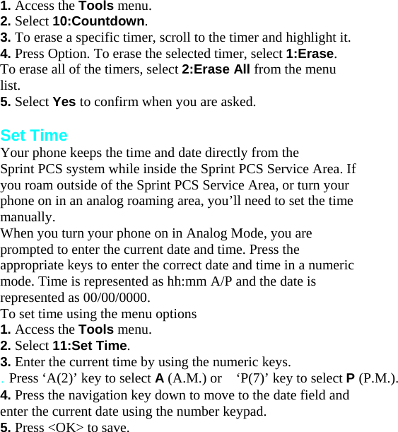 1. Access the Tools menu. 2. Select 10:Countdown. 3. To erase a specific timer, scroll to the timer and highlight it. 4. Press Option. To erase the selected timer, select 1:Erase. To erase all of the timers, select 2:Erase All from the menu list. 5. Select Yes to confirm when you are asked.  Set Time Your phone keeps the time and date directly from the Sprint PCS system while inside the Sprint PCS Service Area. If you roam outside of the Sprint PCS Service Area, or turn your phone on in an analog roaming area, you’ll need to set the time manually. When you turn your phone on in Analog Mode, you are prompted to enter the current date and time. Press the appropriate keys to enter the correct date and time in a numeric mode. Time is represented as hh:mm A/P and the date is represented as 00/00/0000. To set time using the menu options 1. Access the Tools menu. 2. Select 11:Set Time. 3. Enter the current time by using the numeric keys. . Press ‘A(2)’ key to select A (A.M.) or    ‘P(7)’ key to select P (P.M.). 4. Press the navigation key down to move to the date field and enter the current date using the number keypad. 5. Press &lt;O  K&gt; to save.Changing   