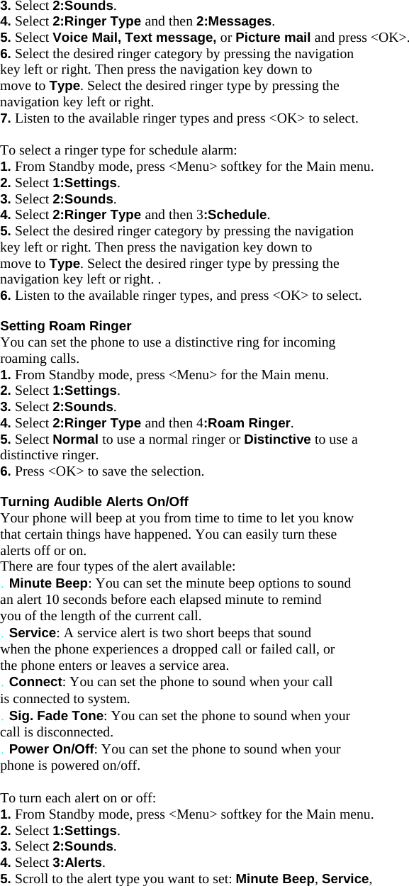 3. Select 2:Sounds. 4. Select 2:Ringer Type and then 2:Messages. 5. Select Voice Mail, Text message, or Picture mail and press &lt;OK&gt;. 6. Select the desired ringer category by pressing the navigation key left or right. Then press the navigation key down to move to Type. Select the desired ringer type by pressing the navigation key left or right. 7. Listen to the available ringer types and press &lt;OK&gt; to select.  To select a ringer type for schedule alarm: 1. From Standby mode, press &lt;Menu&gt; softkey for the Main menu. 2. Select 1:Settings. 3. Select 2:Sounds. 4. Select 2:Ringer Type and then 3:Schedule. 5. Select the desired ringer category by pressing the navigation key left or right. Then press the navigation key down to move to Type. Select the desired ringer type by pressing the navigation key left or right. . 6. Listen to the available ringer types, and press &lt;OK&gt; to select.  Setting Roam Ringer You can set the phone to use a distinctive ring for incoming roaming calls. 1. From Standby mode, press &lt;Menu&gt; for the Main menu. 2. Select 1:Settings. 3. Select 2:Sounds. 4. Select 2:Ringer Type and then 4:Roam Ringer. 5. Select Normal to use a normal ringer or Distinctive to use a distinctive ringer. 6. Press &lt;OK&gt; to save the selection.  Turning Audible Alerts On/Off Your phone will beep at you from time to time to let you know that certain things have happened. You can easily turn these alerts off or on. There are four types of the alert available: . Minute Beep: You can set the minute beep options to sound an alert 10 seconds before each elapsed minute to remind you of the length of the current call. . Service: A service alert is two short beeps that sound when the phone experiences a dropped call or failed call, or the phone enters or leaves a service area. . Connect: You can set the phone to sound when your call is connected to system. . Sig. Fade Tone: You can set the phone to sound when your call is disconnected. . Power On/Off: You can set the phone to sound when your phone is powered on/off.  To turn each alert on or off: 1. From Standby mode, press &lt;Menu&gt; softkey for the Main menu. 2. Select 1:Settings. 3. Select 2:Sounds. 4. Select 3:Alerts. 5. Scroll to the alert type you want to set: Minute Beep, Service, 