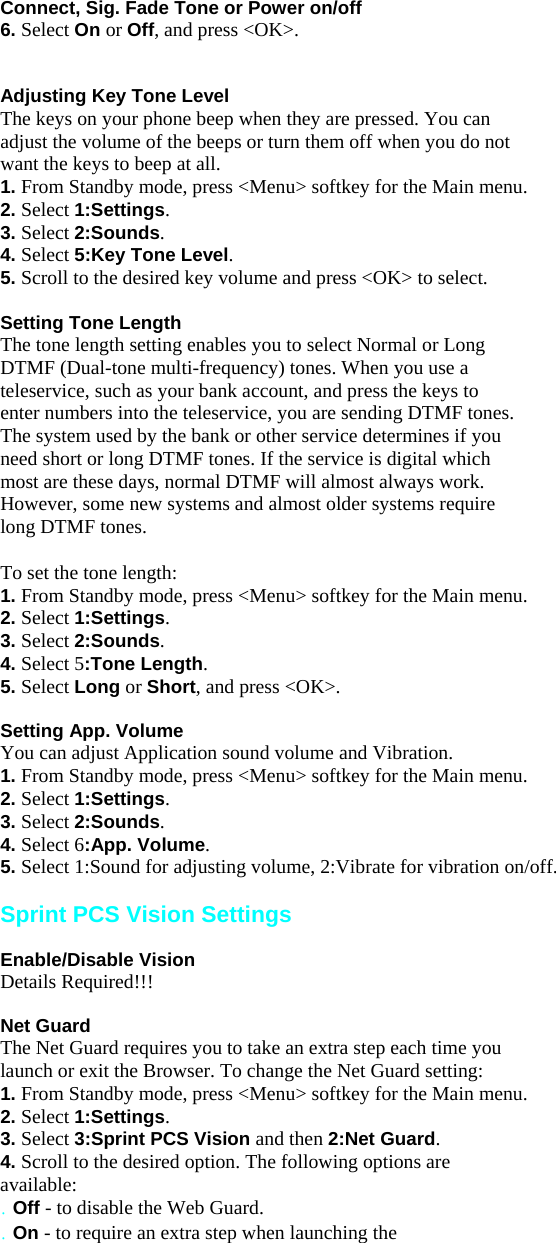 Connect, Sig. Fade Tone or Power on/off 6. Select On or Off, and press &lt;OK&gt;.   Adjusting Key Tone Level The keys on your phone beep when they are pressed. You can adjust the volume of the beeps or turn them off when you do not want the keys to beep at all. 1. From Standby mode, press &lt;Menu&gt; softkey for the Main menu. 2. Select 1:Settings. 3. Select 2:Sounds. 4. Select 5:Key Tone Level. 5. Scroll to the desired key volume and press &lt;OK&gt; to select.  Setting Tone Length The tone length setting enables you to select Normal or Long DTMF (Dual-tone multi-frequency) tones. When you use a teleservice, such as your bank account, and press the keys to enter numbers into the teleservice, you are sending DTMF tones. The system used by the bank or other service determines if you need short or long DTMF tones. If the service is digital which most are these days, normal DTMF will almost always work. However, some new systems and almost older systems require long DTMF tones.  To set the tone length: 1. From Standby mode, press &lt;Menu&gt; softkey for the Main menu. 2. Select 1:Settings. 3. Select 2:Sounds. 4. Select 5:Tone Length. 5. Select Long or Short, and press &lt;OK&gt;.  Setting App. Volume You can adjust Application sound volume and Vibration. 1. From Standby mode, press &lt;Menu&gt; softkey for the Main menu. 2. Select 1:Settings. 3. Select 2:Sounds. 4. Select 6:App. Volume. 5. Select 1:Sound for adjusting volume, 2:Vibrate for vibration on/off.  Sprint PCS Vision Settings  Enable/Disable Vision Details Required!!!  Net Guard The Net Guard requires you to take an extra step each time you launch or exit the Browser. To change the Net Guard setting: 1. From Standby mode, press &lt;Menu&gt; softkey for the Main menu. 2. Select 1:Settings. 3. Select 3:Sprint PCS Vision and then 2:Net Guard. 4. Scroll to the desired option. The following options are available: . Off - to disable the Web Guard. . On - to require an extra step when launching the 