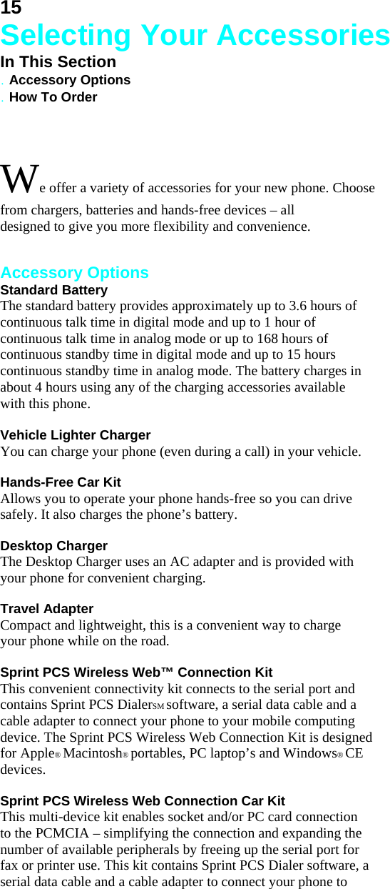 15 Selecting Your Accessories In This Section . Accessory Options . How To Order  We offer a variety of accessories for your new phone. Choose from chargers, batteries and hands-free devices – all designed to give you more flexibility and convenience.   Accessory Options Standard Battery The standard battery provides approximately up to 3.6 hours of continuous talk time in digital mode and up to 1 hour of continuous talk time in analog mode or up to 168 hours of continuous standby time in digital mode and up to 15 hours continuous standby time in analog mode. The battery charges in about 4 hours using any of the charging accessories available with this phone.  Vehicle Lighter Charger You can charge your phone (even during a call) in your vehicle.  Hands-Free Car Kit Allows you to operate your phone hands-free so you can drive safely. It also charges the phone’s battery.  Desktop Charger The Desktop Charger uses an AC adapter and is provided with your phone for convenient charging.  Travel Adapter Compact and lightweight, this is a convenient way to charge your phone while on the road.  Sprint PCS Wireless Web™ Connection Kit This convenient connectivity kit connects to the serial port and contains Sprint PCS DialerSM software, a serial data cable and a cable adapter to connect your phone to your mobile computing device. The Sprint PCS Wireless Web Connection Kit is designed for Apple® Macintosh® portables, PC laptop’s and Windows® CE devices.  Sprint PCS Wireless Web Connection Car Kit This multi-device kit enables socket and/or PC card connection to the PCMCIA – simplifying the connection and expanding the number of available peripherals by freeing up the serial port for fax or printer use. This kit contains Sprint PCS Dialer software, a serial data cable and a cable adapter to connect your phone to 
